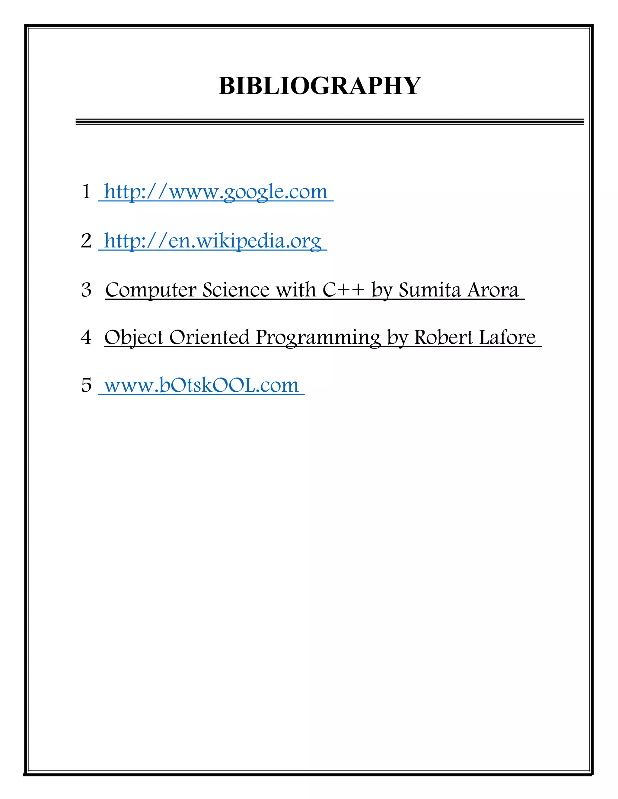 BIBLIOGRAPHY
1 http://www.google.com
2 http://en.wikipedia.org
3 Computer Science with C++ by Sumita Arora
4 Object Oriented Programming by Robert Lafore
5 www.bOtskOOL.com
 