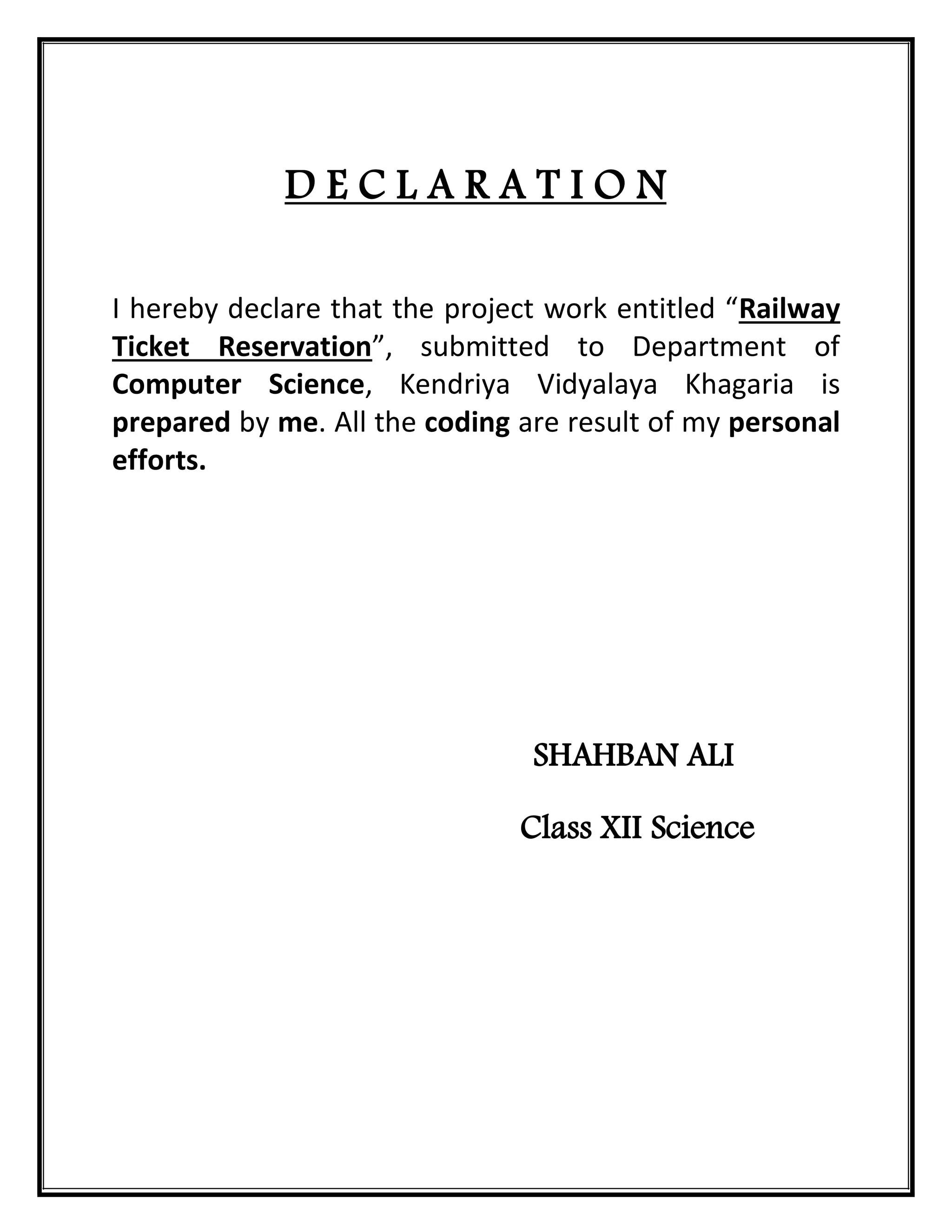 D E C L A R A T I O N
I hereby declare that the project work entitled “Railway
Ticket Reservation”, submitted to Department of
Computer Science, Kendriya Vidyalaya Khagaria is
prepared by me. All the coding are result of my personal
efforts.
SHAHBAN ALI
Class XII Science
 