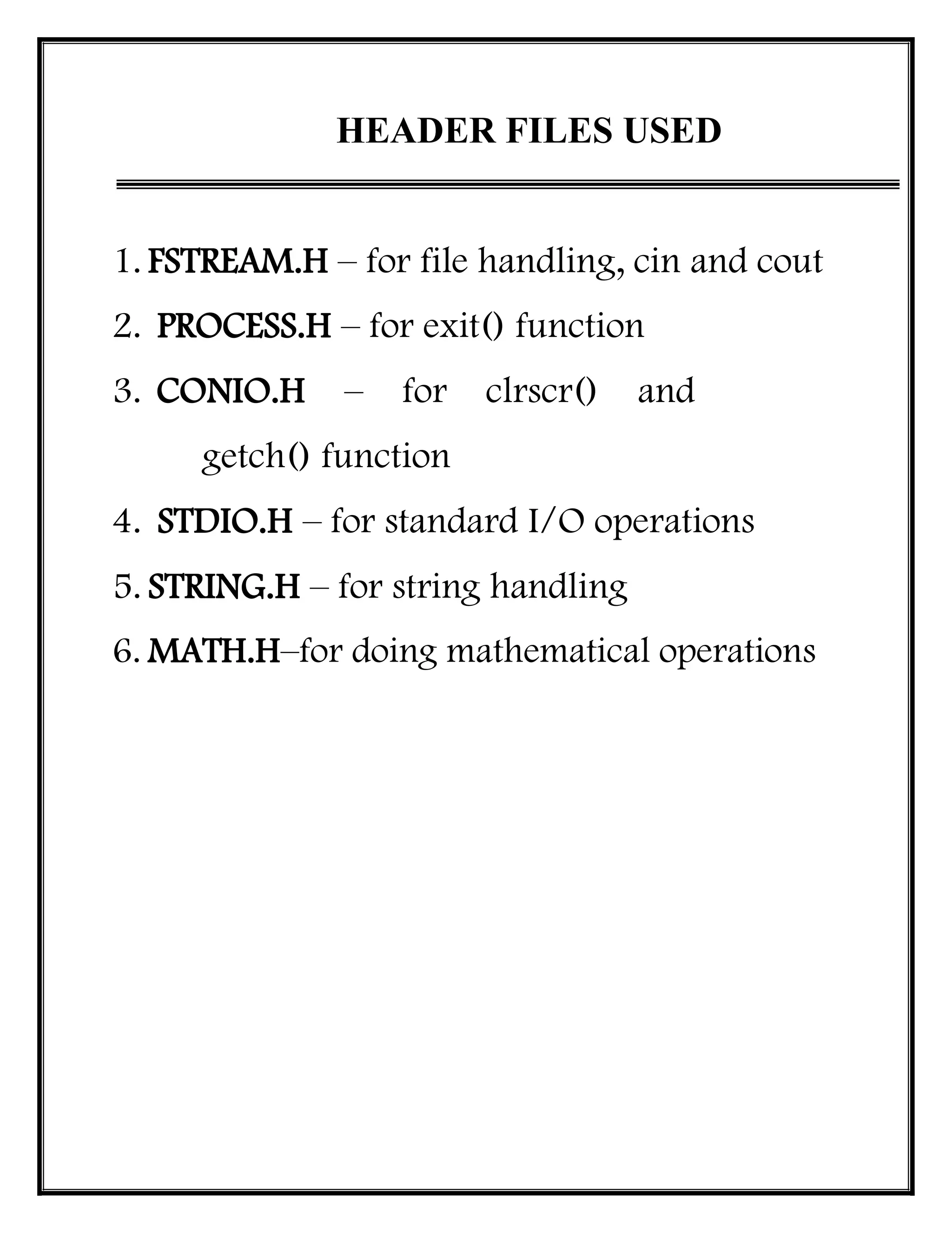 HEADER FILES USED
1. FSTREAM.H – for file handling, cin and cout
2. PROCESS.H – for exit() function
3. CONIO.H – for clrscr() and
getch() function
4. STDIO.H – for standard I/O operations
5. STRING.H – for string handling
6. MATH.H–for doing mathematical operations
 