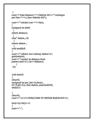{
cout<<"total distance="<<fabs((a-b))<<"ncharges
per/km="<<c; fare=fabs((a-b))*c;
cout<<"nticket cost ="<<fare;
}
unsigned int dist()
{
return distance;
}
char* station_v()
{
return station ;
}
void modify()
{
cout<<"nEnter new railway stationn";
gets(station);
cout<<"nenter its distance from
jammu tawin"; cin>>distance;
}
}tr;
void main()
{
clrscr();
unsigned int per_km=5,choice,
d1=0,d2=0,i; char station_searched[30];
while(1)
{
clrscr();
cout<<"ntttWELCOME TO INDIAN RAILWAYSn";
for(i=0;i<80;i++)
{
cout<<"-";
 