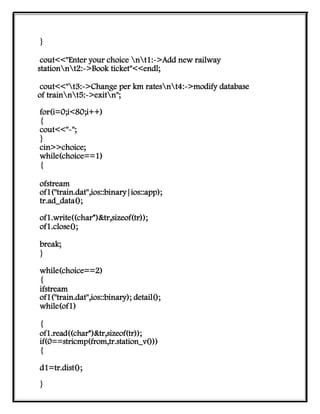 }
cout<<"Enter your choice nt1:->Add new railway
stationnt2:->Book ticket"<<endl;
cout<<"t3:->Change per km ratesnt4:->modify database
of trainnt5:->exitn";
for(i=0;i<80;i++)
{
cout<<"-";
}
cin>>choice;
while(choice==1)
{
ofstream
of1("train.dat",ios::binary|ios::app);
tr.ad_data();
of1.write((char*)&tr,sizeof(tr));
of1.close();
break;
}
while(choice==2)
{
ifstream
of1("train.dat",ios::binary); detail();
while(of1)
{
of1.read((char*)&tr,sizeof(tr));
if(0==stricmp(from,tr.station_v()))
{
d1=tr.dist();
}
 