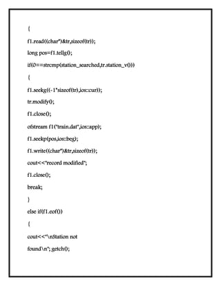 {
f1.read((char*)&tr,sizeof(tr));
long pos=f1.tellg();
if(0==strcmp(station_searched,tr.station_v()))
{
f1.seekg((-1*sizeof(tr),ios::cur));
tr.modify();
f1.close();
ofstream f1("train.dat",ios::app);
f1.seekp(pos,ios::beg);
f1.write((char*)&tr,sizeof(tr));
cout<<"record modified";
f1.close();
break;
}
else if(f1.eof())
{
cout<<"nStation not
foundn"; getch();
 