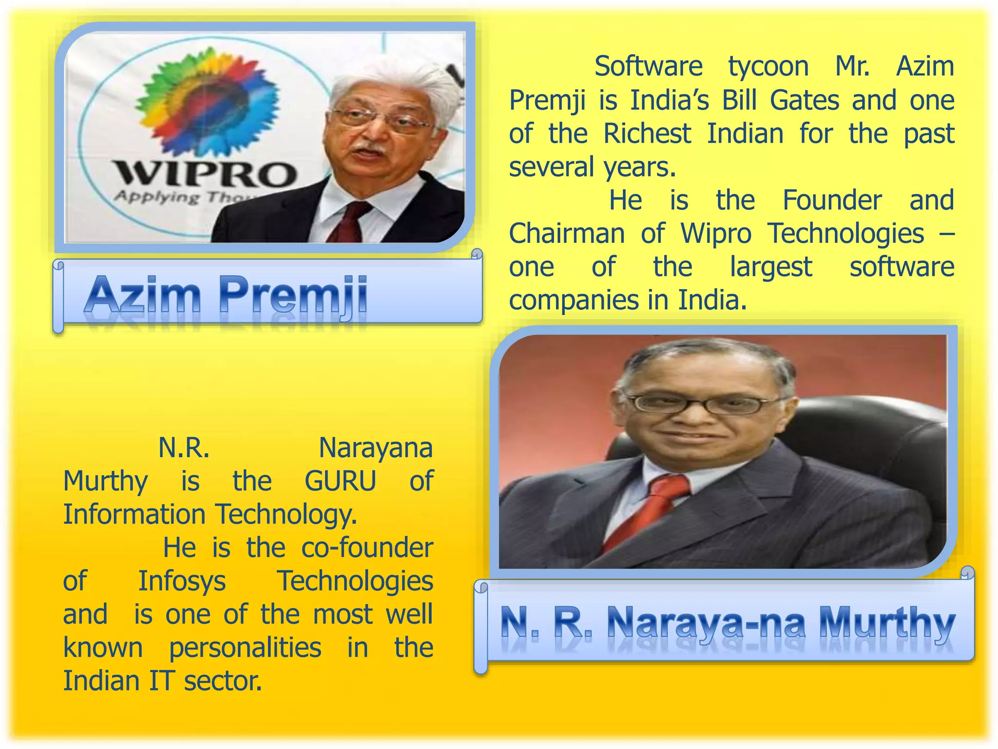 Software tycoon Mr. Azim
Premji is India’s Bill Gates and one
of the Richest Indian for the past
several years.
He is the Founder and
Chairman of Wipro Technologies –
one of the largest software
companies in India.
N.R. Narayana
Murthy is the GURU of
Information Technology.
He is the co-founder
of Infosys Technologies
and is one of the most well
known personalities in the
Indian IT sector.
 