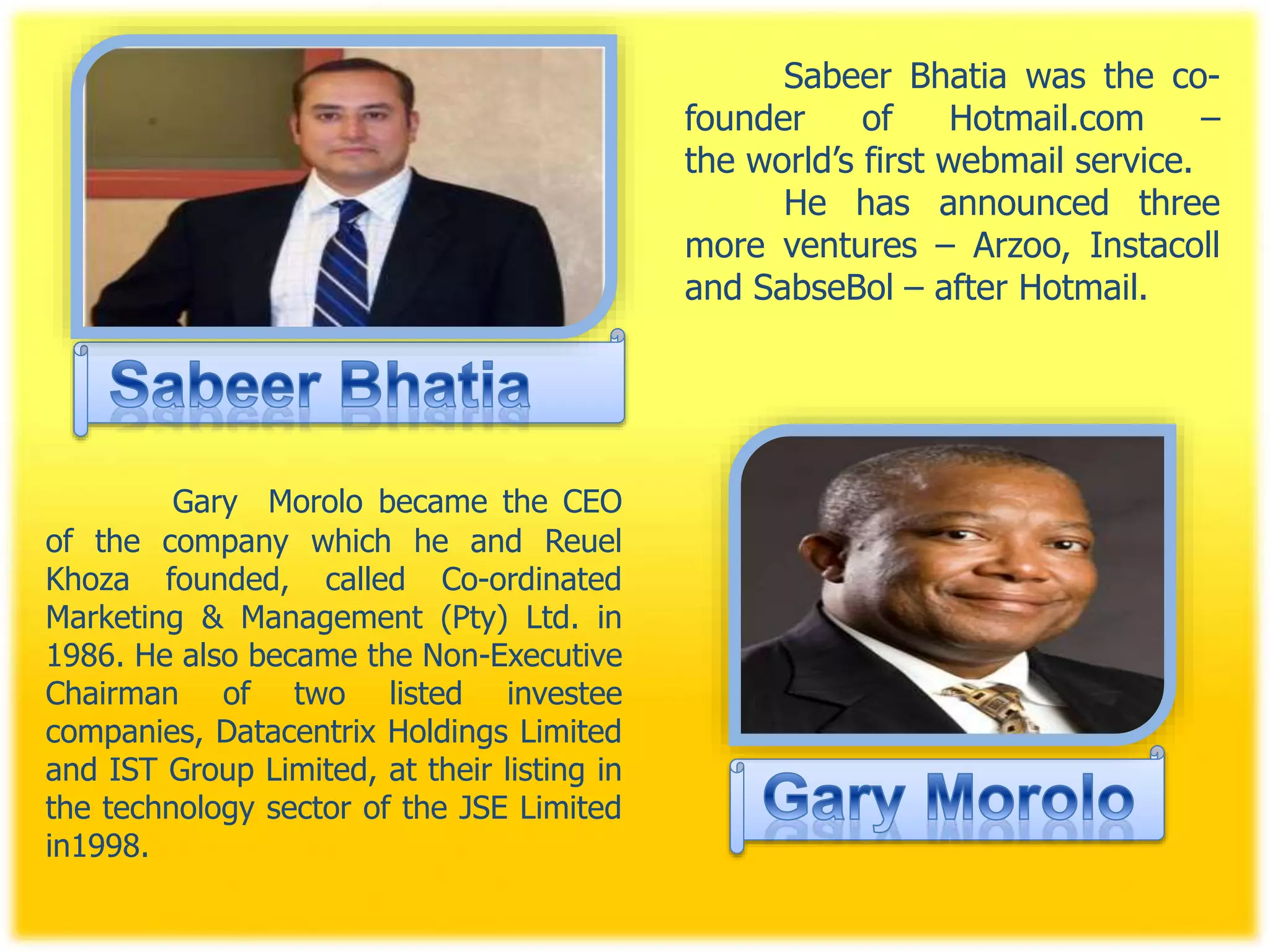 Sabeer Bhatia was the co-
founder of Hotmail.com –
the world’s first webmail service.
He has announced three
more ventures – Arzoo, Instacoll
and SabseBol – after Hotmail.
Gary Morolo became the CEO
of the company which he and Reuel
Khoza founded, called Co-ordinated
Marketing & Management (Pty) Ltd. in
1986. He also became the Non-Executive
Chairman of two listed investee
companies, Datacentrix Holdings Limited
and IST Group Limited, at their listing in
the technology sector of the JSE Limited
in1998.
 