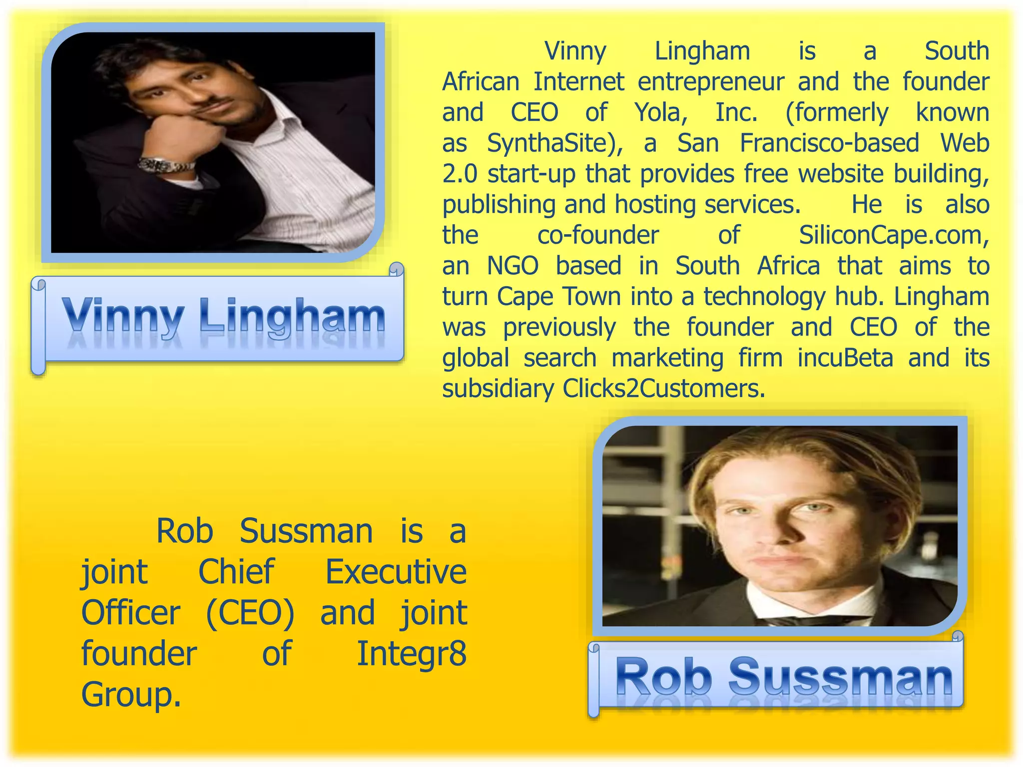 Vinny Lingham is a South
African Internet entrepreneur and the founder
and CEO of Yola, Inc. (formerly known
as SynthaSite), a San Francisco-based Web
2.0 start-up that provides free website building,
publishing and hosting services. He is also
the co-founder of SiliconCape.com,
an NGO based in South Africa that aims to
turn Cape Town into a technology hub. Lingham
was previously the founder and CEO of the
global search marketing firm incuBeta and its
subsidiary Clicks2Customers.
Rob Sussman is a
joint Chief Executive
Officer (CEO) and joint
founder of Integr8
Group.
 