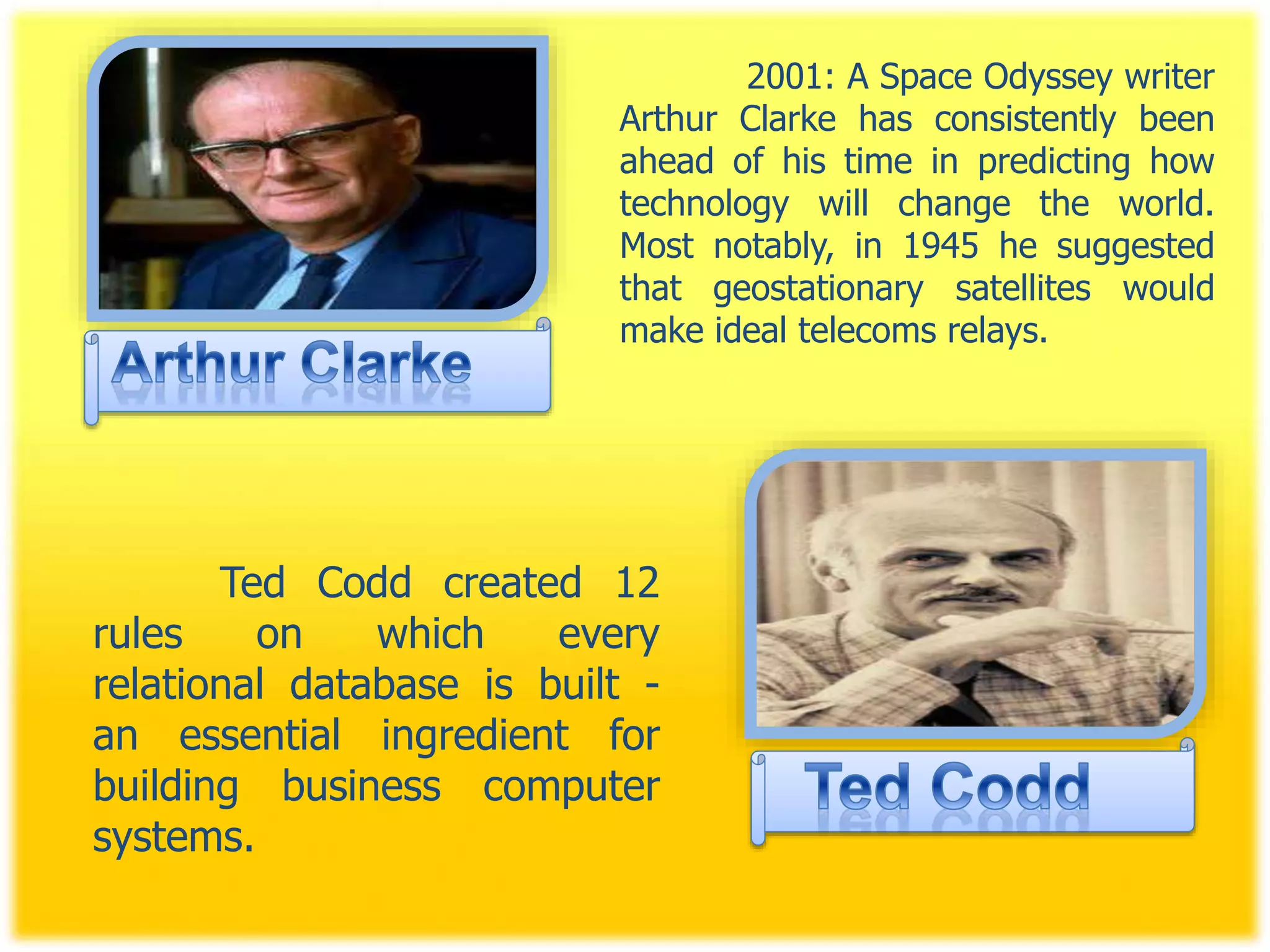 2001: A Space Odyssey writer
Arthur Clarke has consistently been
ahead of his time in predicting how
technology will change the world.
Most notably, in 1945 he suggested
that geostationary satellites would
make ideal telecoms relays.
Ted Codd created 12
rules on which every
relational database is built -
an essential ingredient for
building business computer
systems.
 