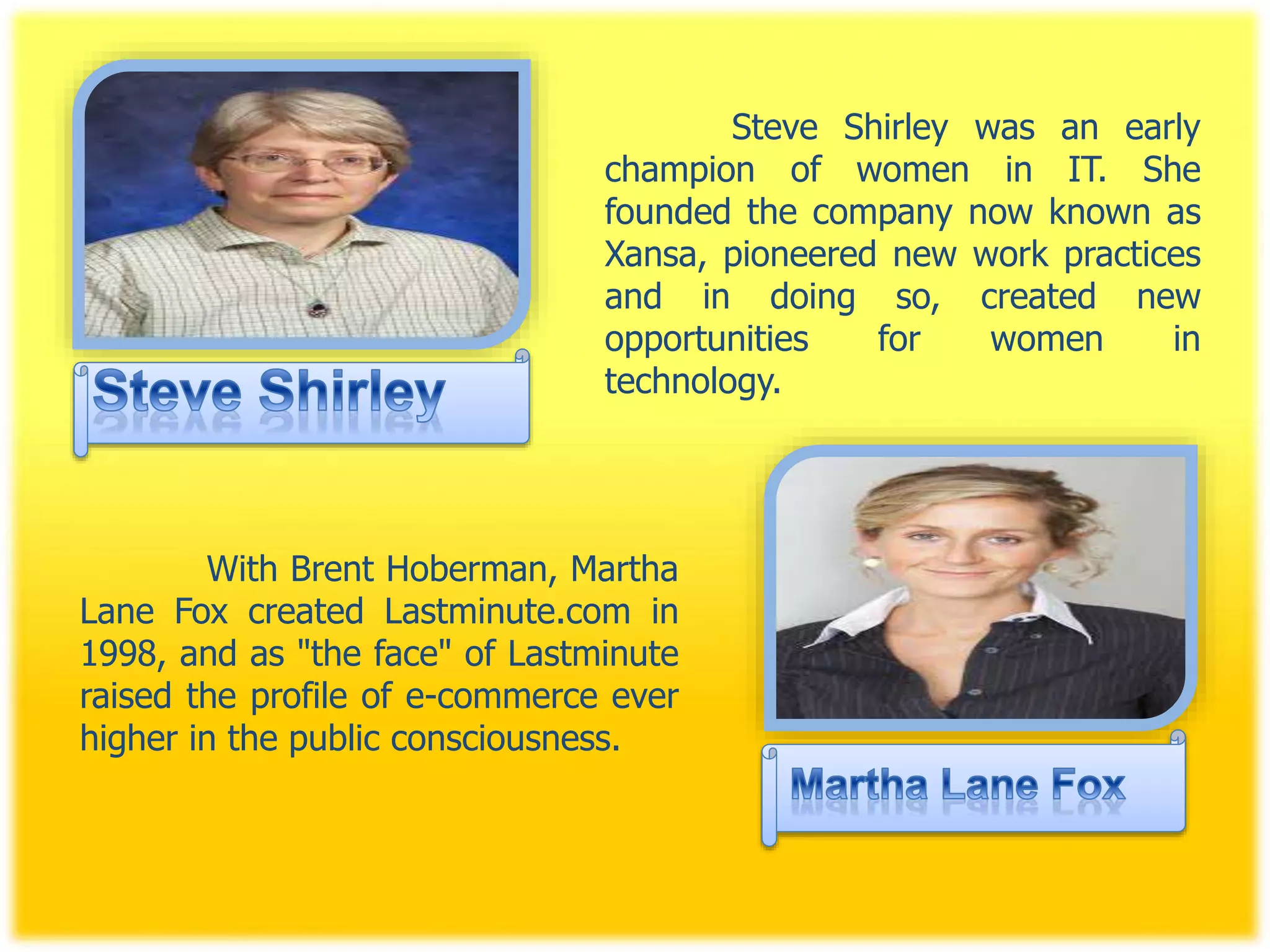 Steve Shirley was an early
champion of women in IT. She
founded the company now known as
Xansa, pioneered new work practices
and in doing so, created new
opportunities for women in
technology.
With Brent Hoberman, Martha
Lane Fox created Lastminute.com in
1998, and as "the face" of Lastminute
raised the profile of e-commerce ever
higher in the public consciousness.
 