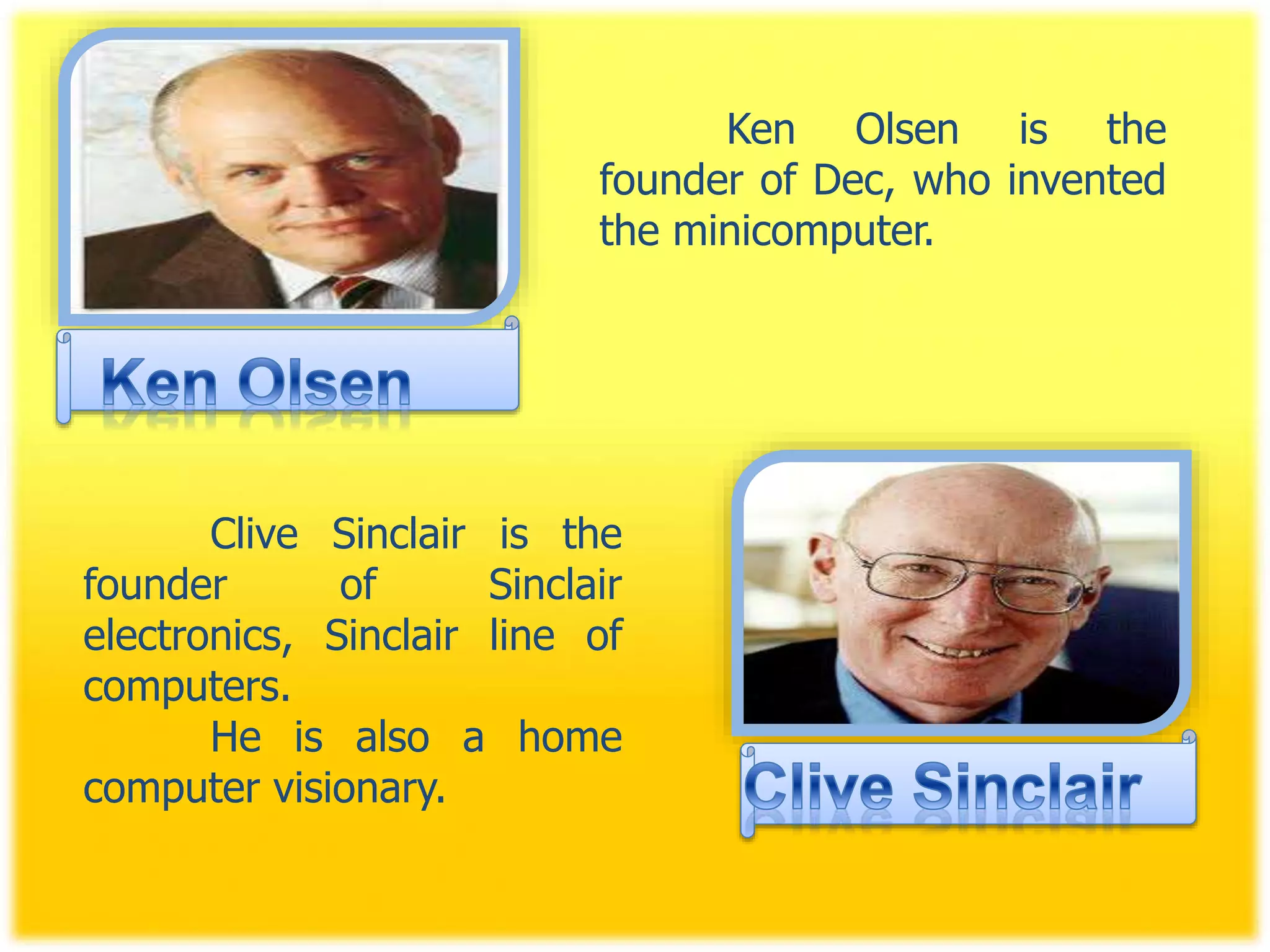 Ken Olsen is the
founder of Dec, who invented
the minicomputer.
Clive Sinclair is the
founder of Sinclair
electronics, Sinclair line of
computers.
He is also a home
computer visionary.
 