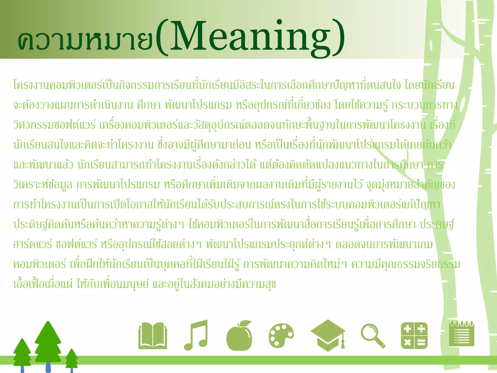 ความหมาย(Meaning)
โครงงานคอมพิวเตอร์เป็นกิจกรรมการเรียนที่นักเรียนมีอิสระในการเลือกศึกษาปัญหาที่ตนสนใจ โดยนักเรียน
จะต้องวางแผนการดาเนินงาน ศึกษา พัฒนาโปรแกรม หรืออุปกรณ์ที่เกี่ยวข้อง โดยใช้ความรู้ กระบวนการทาง
วิศวกรรมซอฟต์แวร์ เครื่องคอมพิวเตอร์และวัสดุอุปกรณ์ตลอดจนทักษะพื้นฐานในการพัฒนาโครงงาน เรื่องที่
นักเรียนสนใจและคิดจะทาโครงงาน ซึ่งอาจมีผู้ศึกษามาก่อน หรือเป็นเรื่องที่นักพัฒนาโปรแกรมได้เคยค้นคว้า
และพัฒนาแล้ว นักเรียนสามารถทาโครงงานเรื่องดังกล่าวได้แต่ต้องคิดดัดแปลงแนวทางในการศึกษา การ
วิเคราะห์ข้อมูล การพัฒนาโปรแกรม หรือศึกษาเพิ่มเติมจากผลงานเดิมที่มีผู้รายงานไว้จุดมุ่งหมายสาคัญของ
การทาโครงงานเป็นการเปิดโอกาสให้นักเรียนได้รับประสบการณ์ตรงในการใช้ระบบคอมพิวเตอร์แก้ปัญหา
ประดิษฐ์คิดค้นหรือค้นคว้าหาความรู้ต่างๆ ใช้คอมพิวเตอร์ในการพัฒนาสื่อการเรียนรู้เพื่อการศึกษา ประดิษฐ์
ฮาร์ดแวร์ ซอฟต์แวร์ หรืออุปกรณ์ใช้สอยต่างๆ พัฒนาโปรแกรมประยุกต์ต่างๆ ตลอดจนการพัฒนาเกม
คอมพิวเตอร์ เพื่อฝึกให้นักเรียนเป็นบุคคลที่ใฝ่เรียนใฝ่รู้ การพัฒนาความคิดใหม่ๆ ความมีคุณธรรมจริยธรรม
เอื้อเฟื้อเผื่อแผ่ ให้กับเพื่อนมนุษย์ และอยู่ในสังคมอย่างมีความสุข
 