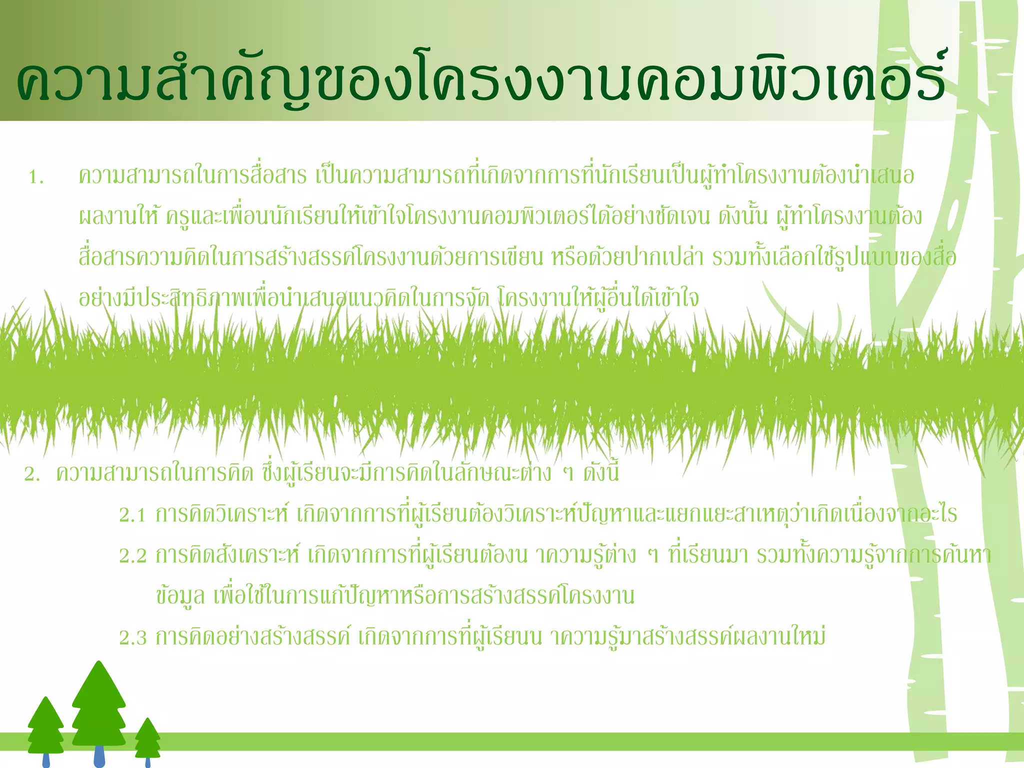 ความสาคัญของโครงงานคอมพิวเตอร์
1. ความสามารถในการสื่อสาร เป็นความสามารถที่เกิดจากการที่นักเรียนเป็นผู้ทาโครงงานต้องนาเสนอ
ผลงานให้ครูและเพื่อนนักเรียนให้เข้าใจโครงงานคอมพิวเตอร์ได้อย่างชัดเจน ดังนั้น ผู้ทาโครงงานต้อง
สื่อสารความคิดในการสร้างสรรค์โครงงานด้วยการเขียน หรือด้วยปากเปล่า รวมทั้งเลือกใช้รูปแบบของสื่อ
อย่างมีประสิทธิภาพเพื่อนาเสนอแนวคิดในการจัด โครงงานให้ผู้อื่นได้เข้าใจ
2. ความสามารถในการคิด ซึ่งผู้เรียนจะมีการคิดในลักษณะต่าง ๆ ดังนี้
2.1 การคิดวิเคราะห์ เกิดจากการที่ผู้เรียนต้องวิเคราะห์ปัญหาและแยกแยะสาเหตุว่าเกิดเนื่องจากอะไร
2.2 การคิดสังเคราะห์ เกิดจากการที่ผู้เรียนต้องน าความรู้ต่าง ๆ ที่เรียนมา รวมทั้งความรู้จากการค้นหา
ข้อมูล เพื่อใช้ในการแก้ปัญหาหรือการสร้างสรรค์โครงงาน
2.3 การคิดอย่างสร้างสรรค์ เกิดจากการที่ผู้เรียนน าความรู้มาสร้างสรรค์ผลงานใหม่
 