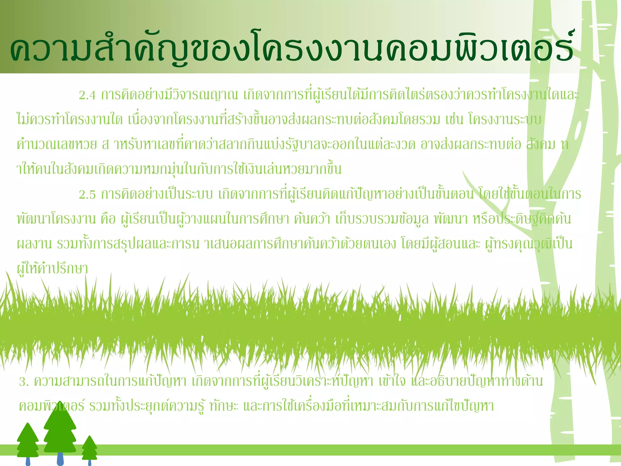 ความสาคัญของโครงงานคอมพิวเตอร์
2.4 การคิดอย่างมีวิจารณญาณ เกิดจากการที่ผู้เรียนได้มีการคิดไตร่ตรองว่าควรทาโครงงานใดและ
ไม่ควรทาโครงงานใด เนื่องจากโครงงานที่สร้างขึ้นอาจส่งผลกระทบต่อสังคมโดยรวม เช่น โครงงานระบบ
คานวณเลขหวย ส าหรับหาเลขที่คาดว่าสลากกินแบ่งรัฐบาลจะออกในแต่ละงวด อาจส่งผลกระทบต่อ สังคม ท
าให้คนในสังคมเกิดความหมกมุ่นในกับการใช้เงินเล่นหวยมากขึ้น
2.5 การคิดอย่างเป็นระบบ เกิดจากการที่ผู้เรียนคิดแก้ปัญหาอย่างเป็นขั้นตอน โดยใช้ขั้นตอนในการ
พัฒนาโครงงาน คือ ผู้เรียนเป็นผู้วางแผนในการศึกษา ค้นคว้า เก็บรวบรวมข้อมูล พัฒนา หรือประดิษฐ์คิดค้น
ผลงาน รวมทั้งการสรุปผลและการน าเสนอผลการศึกษาค้นคว้าด้วยตนเอง โดยมีผู้สอนและ ผู้ทรงคุณวุฒิเป็น
ผู้ให้คาปรึกษา
3. ความสามารถในการแก้ปัญหา เกิดจากการที่ผู้เรียนวิเคราะห์ปัญหา เข้าใจ และอธิบายปัญหาทางด้าน
คอมพิวเตอร์ รวมทั้งประยุกต์ความรู้ ทักษะ และการใช้เครื่องมือที่เหมาะสมกับการแก้ไขปัญหา
 