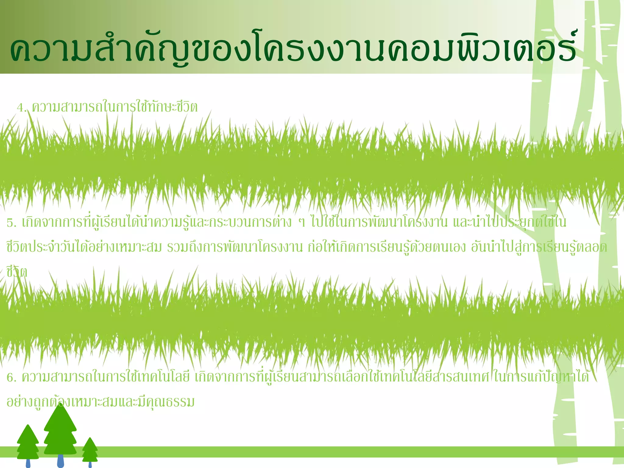 ความสาคัญของโครงงานคอมพิวเตอร์
4. ความสามารถในการใช้ทักษะชีวิต
5. เกิดจากการที่ผู้เรียนได้นาความรู้และกระบวนการต่าง ๆ ไปใช้ในการพัฒนาโครงงาน และนาไปประยุกต์ใช้ใน
ชีวิตประจาวันได้อย่างเหมาะสม รวมถึงการพัฒนาโครงงาน ก่อให้เกิดการเรียนรู้ด้วยตนเอง อันนาไปสู่การเรียนรู้ตลอด
ชีวิต
6. ความสามารถในการใช้เทคโนโลยี เกิดจากการที่ผู้เรียนสามารถเลือกใช้เทคโนโลยีสารสนเทศ ในการแก้ปัญหาได้
อย่างถูกต้องเหมาะสมและมีคุณธรรม
 