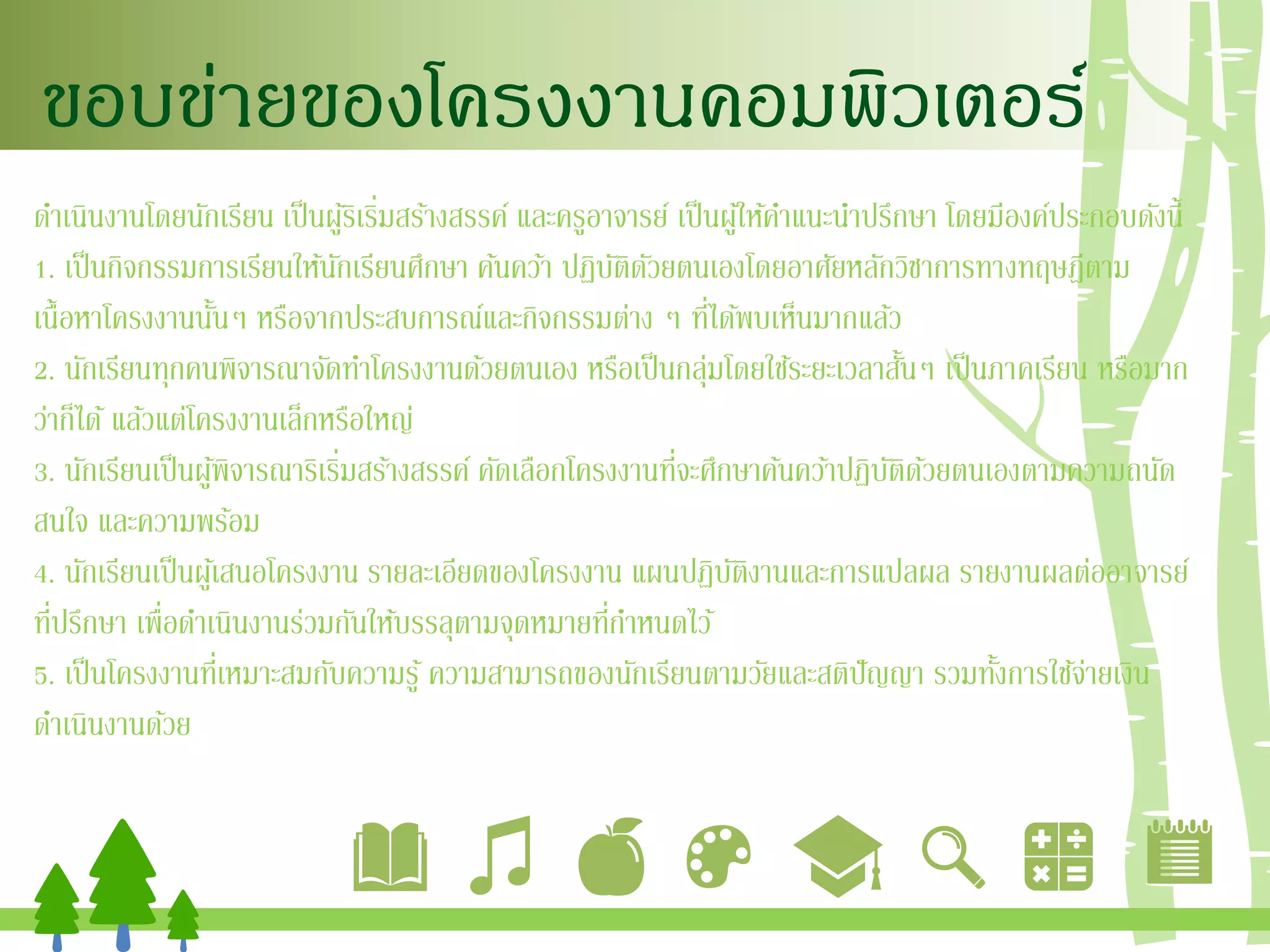 ขอบข่ายของโครงงานคอมพิวเตอร์
ดาเนินงานโดยนักเรียน เป็นผู้ริเริ่มสร้างสรรค์ และครูอาจารย์ เป็นผู้ให้คาแนะนาปรึกษา โดยมีองค์ประกอบดังนี้
1. เป็นกิจกรรมการเรียนให้นักเรียนศึกษา ค้นคว้า ปฏิบัติดัวยตนเองโดยอาศัยหลักวิชาการทางทฤษฎีตาม
เนื้อหาโครงงานนั้นๆ หรือจากประสบการณ์และกิจกรรมต่าง ๆ ที่ได้พบเห็นมากแล้ว
2. นักเรียนทุกคนพิจารณาจัดทาโครงงานด้วยตนเอง หรือเป็นกลุ่มโดยใช้ระยะเวลาสั้นๆ เป็นภาคเรียน หรือมาก
ว่าก็ได้ แล้วแต่โครงงานเล็กหรือใหญ่
3. นักเรียนเป็นผู้พิจารณาริเริ่มสร้างสรรค์ คัดเลือกโครงงานที่จะศึกษาค้นคว้าปฏิบัติด้วยตนเองตามความถนัด
สนใจ และความพร้อม
4. นักเรียนเป็นผู้เสนอโครงงาน รายละเอียดของโครงงาน แผนปฏิบัติงานและการแปลผล รายงานผลต่ออาจารย์
ที่ปรึกษา เพื่อดาเนินงานร่วมกันให้บรรลุตามจุดหมายที่กาหนดไว้
5. เป็นโครงงานที่เหมาะสมกับความรู้ ความสามารถของนักเรียนตามวัยและสติปัญญา รวมทั้งการใช้จ่ายเงิน
ดาเนินงานด้วย
 