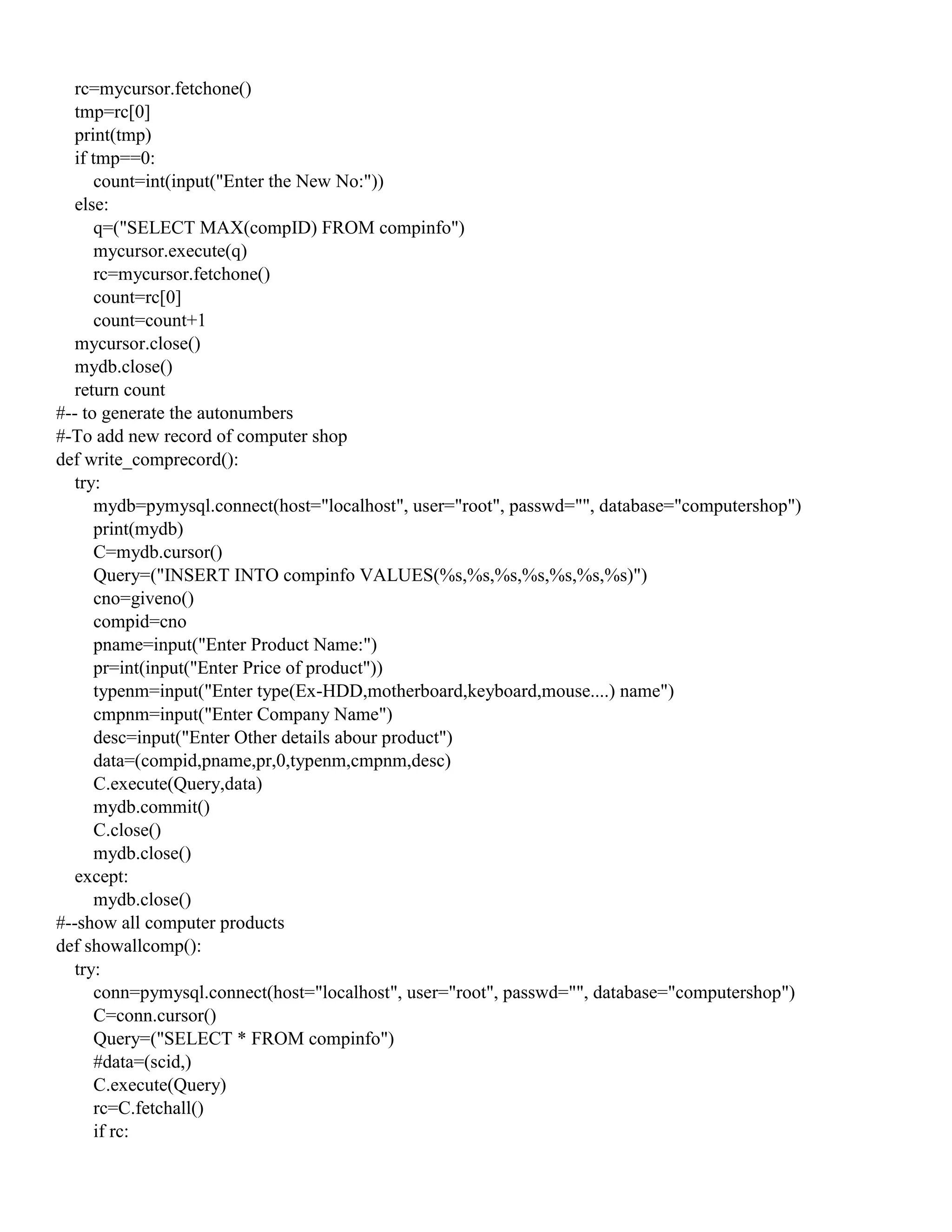rc=mycursor.fetchone()
tmp=rc[0]
print(tmp)
if tmp==0:
count=int(input("Enter the New No:"))
else:
q=("SELECT MAX(compID) FROM compinfo")
mycursor.execute(q)
rc=mycursor.fetchone()
count=rc[0]
count=count+1
mycursor.close()
mydb.close()
return count
#-- to generate the autonumbers
#-To add new record of computer shop
def write_comprecord():
try:
mydb=pymysql.connect(host="localhost", user="root", passwd="", database="computershop")
print(mydb)
C=mydb.cursor()
Query=("INSERT INTO compinfo VALUES(%s,%s,%s,%s,%s,%s,%s)")
cno=giveno()
compid=cno
pname=input("Enter Product Name:")
pr=int(input("Enter Price of product"))
typenm=input("Enter type(Ex-HDD,motherboard,keyboard,mouse....) name")
cmpnm=input("Enter Company Name")
desc=input("Enter Other details abour product")
data=(compid,pname,pr,0,typenm,cmpnm,desc)
C.execute(Query,data)
mydb.commit()
C.close()
mydb.close()
except:
mydb.close()
#--show all computer products
def showallcomp():
try:
conn=pymysql.connect(host="localhost", user="root", passwd="", database="computershop")
C=conn.cursor()
Query=("SELECT * FROM compinfo")
#data=(scid,)
C.execute(Query)
rc=C.fetchall()
if rc:
 