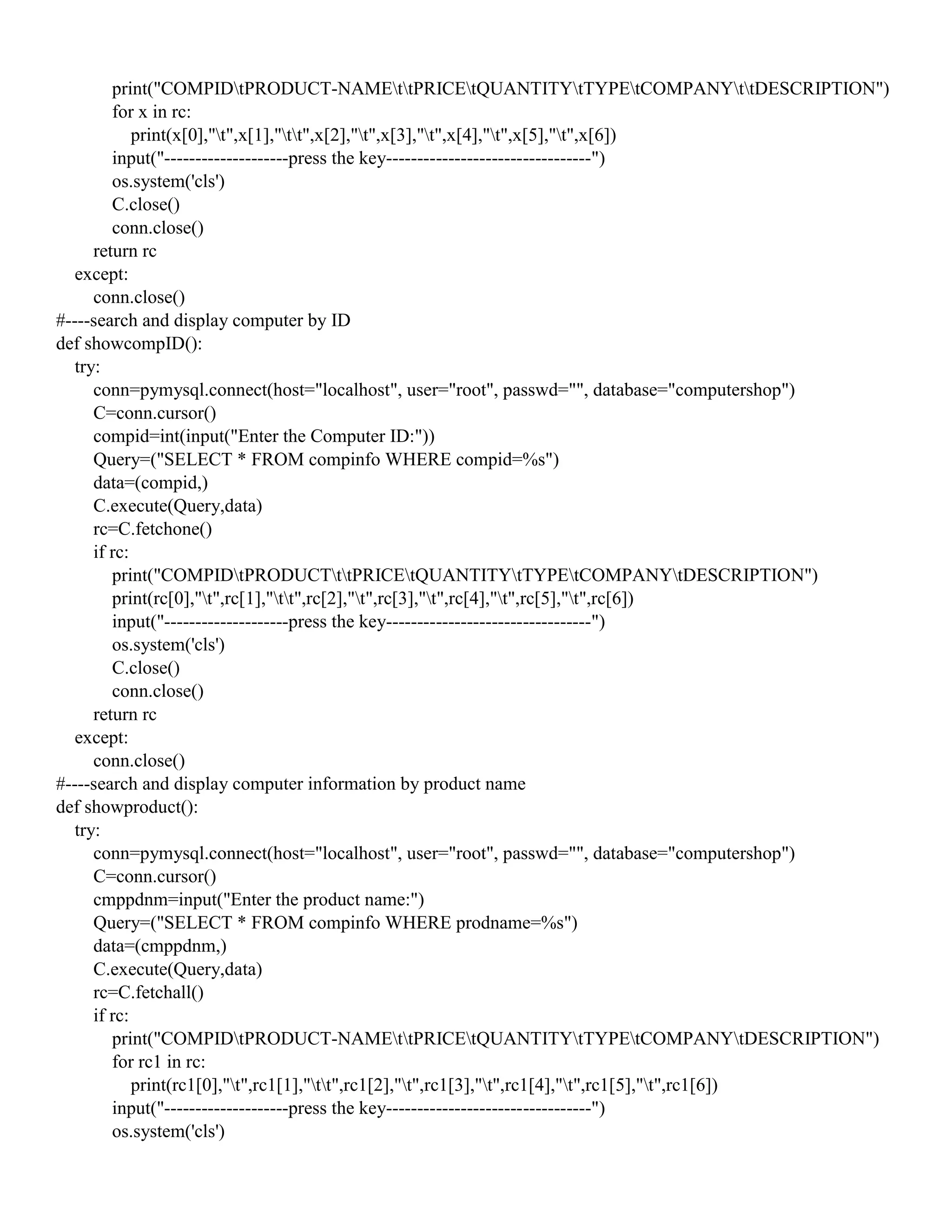 print("COMPIDtPRODUCT-NAMEttPRICEtQUANTITYtTYPEtCOMPANYttDESCRIPTION")
for x in rc:
print(x[0],"t",x[1],"tt",x[2],"t",x[3],"t",x[4],"t",x[5],"t",x[6])
input("--------------------press the key---------------------------------")
os.system('cls')
C.close()
conn.close()
return rc
except:
conn.close()
#----search and display computer by ID
def showcompID():
try:
conn=pymysql.connect(host="localhost", user="root", passwd="", database="computershop")
C=conn.cursor()
compid=int(input("Enter the Computer ID:"))
Query=("SELECT * FROM compinfo WHERE compid=%s")
data=(compid,)
C.execute(Query,data)
rc=C.fetchone()
if rc:
print("COMPIDtPRODUCTttPRICEtQUANTITYtTYPEtCOMPANYtDESCRIPTION")
print(rc[0],"t",rc[1],"tt",rc[2],"t",rc[3],"t",rc[4],"t",rc[5],"t",rc[6])
input("--------------------press the key---------------------------------")
os.system('cls')
C.close()
conn.close()
return rc
except:
conn.close()
#----search and display computer information by product name
def showproduct():
try:
conn=pymysql.connect(host="localhost", user="root", passwd="", database="computershop")
C=conn.cursor()
cmppdnm=input("Enter the product name:")
Query=("SELECT * FROM compinfo WHERE prodname=%s")
data=(cmppdnm,)
C.execute(Query,data)
rc=C.fetchall()
if rc:
print("COMPIDtPRODUCT-NAMEttPRICEtQUANTITYtTYPEtCOMPANYtDESCRIPTION")
for rc1 in rc:
print(rc1[0],"t",rc1[1],"tt",rc1[2],"t",rc1[3],"t",rc1[4],"t",rc1[5],"t",rc1[6])
input("--------------------press the key---------------------------------")
os.system('cls')
 