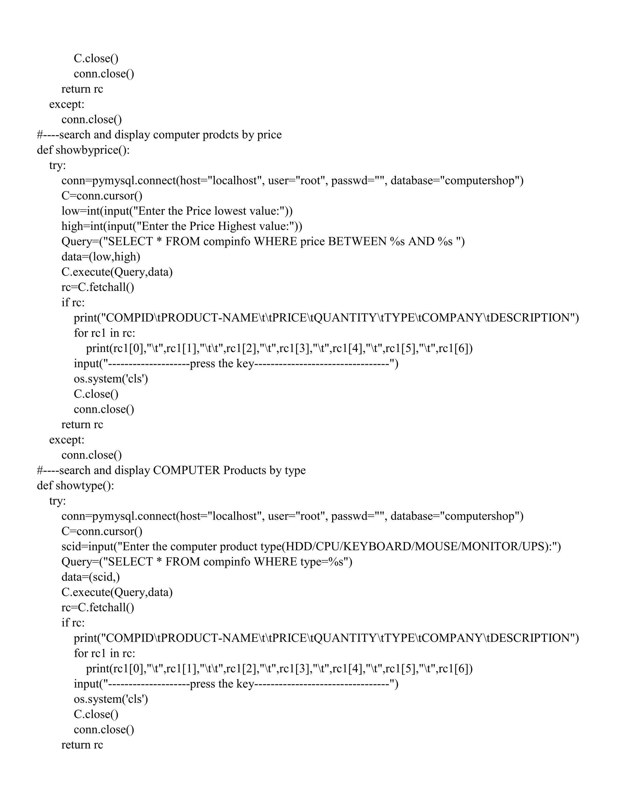 C.close()
conn.close()
return rc
except:
conn.close()
#----search and display computer prodcts by price
def showbyprice():
try:
conn=pymysql.connect(host="localhost", user="root", passwd="", database="computershop")
C=conn.cursor()
low=int(input("Enter the Price lowest value:"))
high=int(input("Enter the Price Highest value:"))
Query=("SELECT * FROM compinfo WHERE price BETWEEN %s AND %s ")
data=(low,high)
C.execute(Query,data)
rc=C.fetchall()
if rc:
print("COMPIDtPRODUCT-NAMEttPRICEtQUANTITYtTYPEtCOMPANYtDESCRIPTION")
for rc1 in rc:
print(rc1[0],"t",rc1[1],"tt",rc1[2],"t",rc1[3],"t",rc1[4],"t",rc1[5],"t",rc1[6])
input("--------------------press the key---------------------------------")
os.system('cls')
C.close()
conn.close()
return rc
except:
conn.close()
#----search and display COMPUTER Products by type
def showtype():
try:
conn=pymysql.connect(host="localhost", user="root", passwd="", database="computershop")
C=conn.cursor()
scid=input("Enter the computer product type(HDD/CPU/KEYBOARD/MOUSE/MONITOR/UPS):")
Query=("SELECT * FROM compinfo WHERE type=%s")
data=(scid,)
C.execute(Query,data)
rc=C.fetchall()
if rc:
print("COMPIDtPRODUCT-NAMEttPRICEtQUANTITYtTYPEtCOMPANYtDESCRIPTION")
for rc1 in rc:
print(rc1[0],"t",rc1[1],"tt",rc1[2],"t",rc1[3],"t",rc1[4],"t",rc1[5],"t",rc1[6])
input("--------------------press the key---------------------------------")
os.system('cls')
C.close()
conn.close()
return rc
 