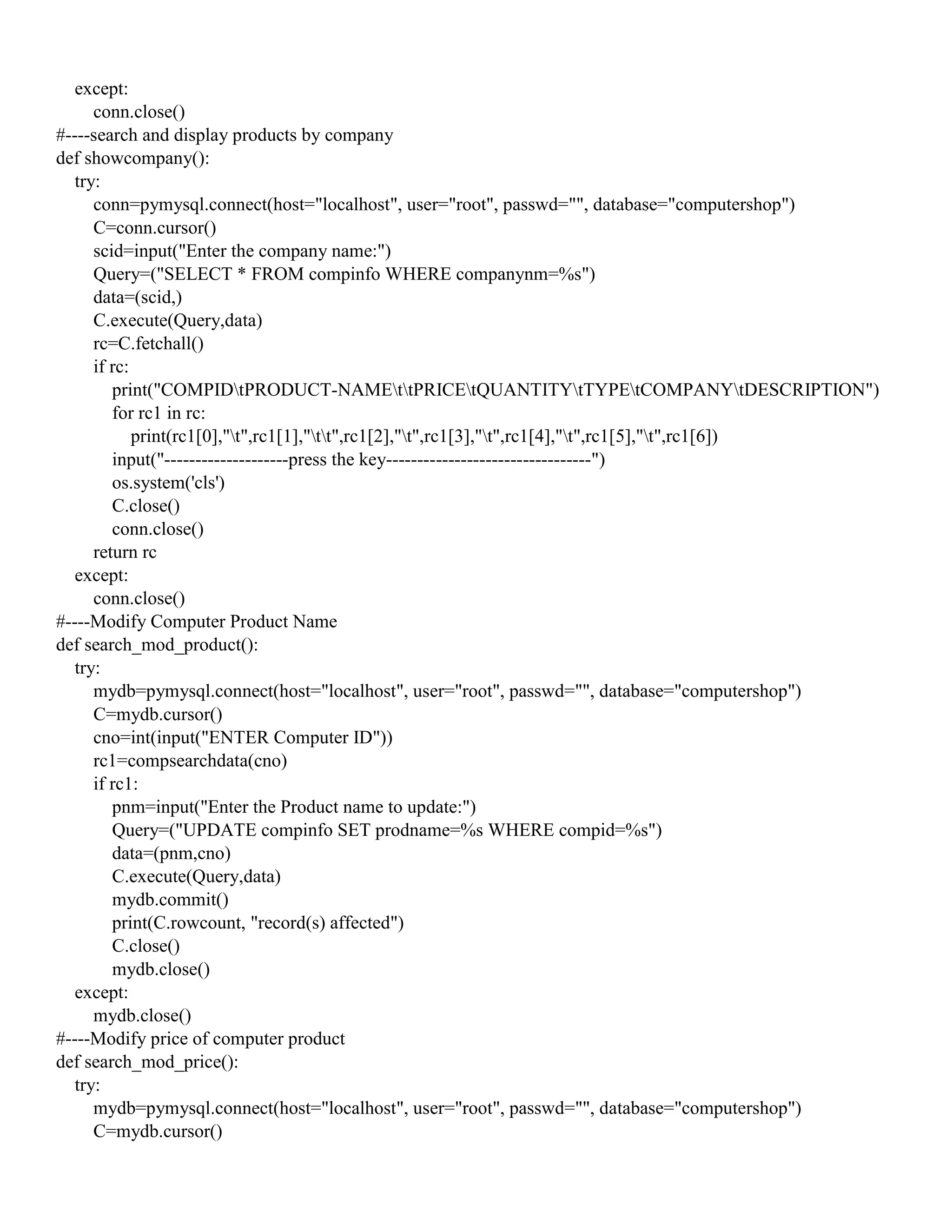 except:
conn.close()
#----search and display products by company
def showcompany():
try:
conn=pymysql.connect(host="localhost", user="root", passwd="", database="computershop")
C=conn.cursor()
scid=input("Enter the company name:")
Query=("SELECT * FROM compinfo WHERE companynm=%s")
data=(scid,)
C.execute(Query,data)
rc=C.fetchall()
if rc:
print("COMPIDtPRODUCT-NAMEttPRICEtQUANTITYtTYPEtCOMPANYtDESCRIPTION")
for rc1 in rc:
print(rc1[0],"t",rc1[1],"tt",rc1[2],"t",rc1[3],"t",rc1[4],"t",rc1[5],"t",rc1[6])
input("--------------------press the key---------------------------------")
os.system('cls')
C.close()
conn.close()
return rc
except:
conn.close()
#----Modify Computer Product Name
def search_mod_product():
try:
mydb=pymysql.connect(host="localhost", user="root", passwd="", database="computershop")
C=mydb.cursor()
cno=int(input("ENTER Computer ID"))
rc1=compsearchdata(cno)
if rc1:
pnm=input("Enter the Product name to update:")
Query=("UPDATE compinfo SET prodname=%s WHERE compid=%s")
data=(pnm,cno)
C.execute(Query,data)
mydb.commit()
print(C.rowcount, "record(s) affected")
C.close()
mydb.close()
except:
mydb.close()
#----Modify price of computer product
def search_mod_price():
try:
mydb=pymysql.connect(host="localhost", user="root", passwd="", database="computershop")
C=mydb.cursor()
 