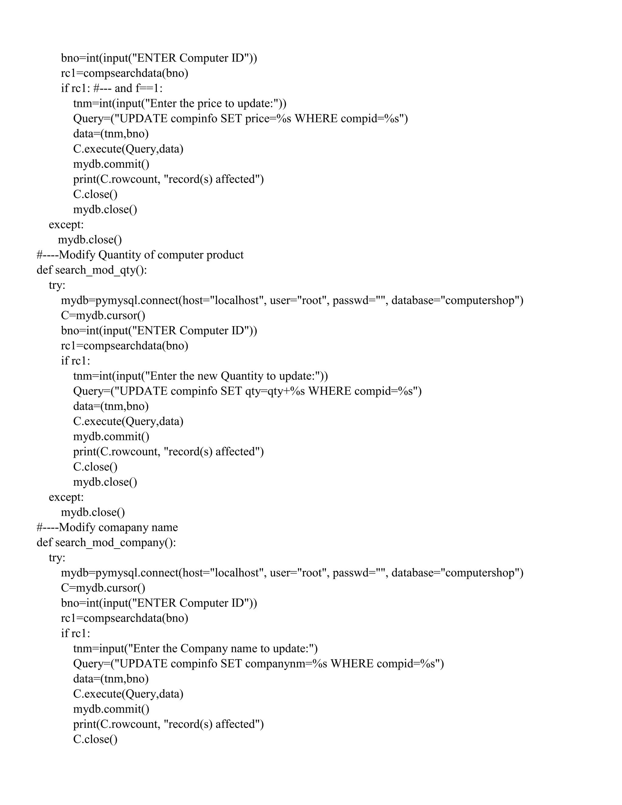 bno=int(input("ENTER Computer ID"))
rc1=compsearchdata(bno)
if rc1: #--- and f==1:
tnm=int(input("Enter the price to update:"))
Query=("UPDATE compinfo SET price=%s WHERE compid=%s")
data=(tnm,bno)
C.execute(Query,data)
mydb.commit()
print(C.rowcount, "record(s) affected")
C.close()
mydb.close()
except:
mydb.close()
#----Modify Quantity of computer product
def search_mod_qty():
try:
mydb=pymysql.connect(host="localhost", user="root", passwd="", database="computershop")
C=mydb.cursor()
bno=int(input("ENTER Computer ID"))
rc1=compsearchdata(bno)
if rc1:
tnm=int(input("Enter the new Quantity to update:"))
Query=("UPDATE compinfo SET qty=qty+%s WHERE compid=%s")
data=(tnm,bno)
C.execute(Query,data)
mydb.commit()
print(C.rowcount, "record(s) affected")
C.close()
mydb.close()
except:
mydb.close()
#----Modify comapany name
def search_mod_company():
try:
mydb=pymysql.connect(host="localhost", user="root", passwd="", database="computershop")
C=mydb.cursor()
bno=int(input("ENTER Computer ID"))
rc1=compsearchdata(bno)
if rc1:
tnm=input("Enter the Company name to update:")
Query=("UPDATE compinfo SET companynm=%s WHERE compid=%s")
data=(tnm,bno)
C.execute(Query,data)
mydb.commit()
print(C.rowcount, "record(s) affected")
C.close()
 