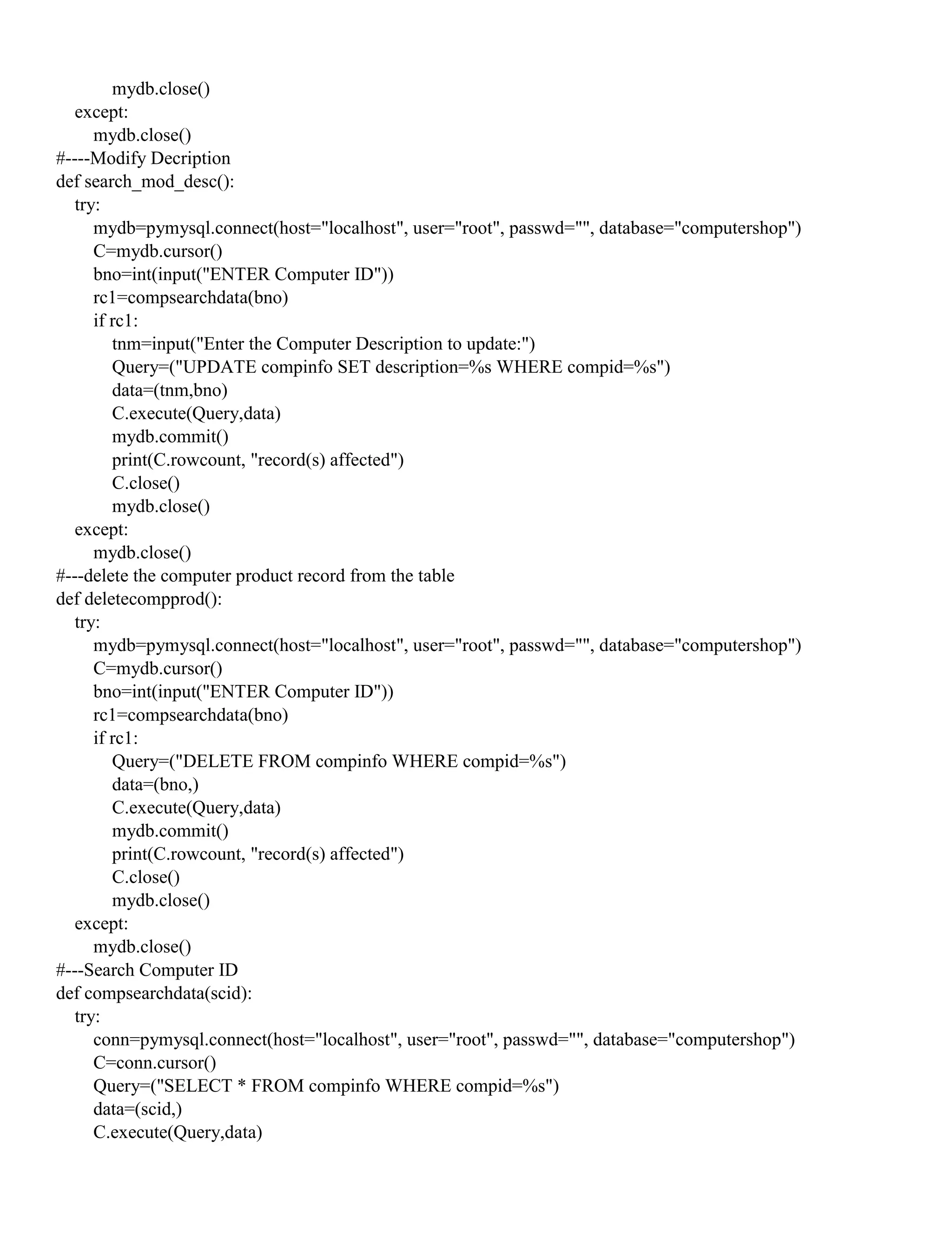 mydb.close()
except:
mydb.close()
#----Modify Decription
def search_mod_desc():
try:
mydb=pymysql.connect(host="localhost", user="root", passwd="", database="computershop")
C=mydb.cursor()
bno=int(input("ENTER Computer ID"))
rc1=compsearchdata(bno)
if rc1:
tnm=input("Enter the Computer Description to update:")
Query=("UPDATE compinfo SET description=%s WHERE compid=%s")
data=(tnm,bno)
C.execute(Query,data)
mydb.commit()
print(C.rowcount, "record(s) affected")
C.close()
mydb.close()
except:
mydb.close()
#---delete the computer product record from the table
def deletecompprod():
try:
mydb=pymysql.connect(host="localhost", user="root", passwd="", database="computershop")
C=mydb.cursor()
bno=int(input("ENTER Computer ID"))
rc1=compsearchdata(bno)
if rc1:
Query=("DELETE FROM compinfo WHERE compid=%s")
data=(bno,)
C.execute(Query,data)
mydb.commit()
print(C.rowcount, "record(s) affected")
C.close()
mydb.close()
except:
mydb.close()
#---Search Computer ID
def compsearchdata(scid):
try:
conn=pymysql.connect(host="localhost", user="root", passwd="", database="computershop")
C=conn.cursor()
Query=("SELECT * FROM compinfo WHERE compid=%s")
data=(scid,)
C.execute(Query,data)
 