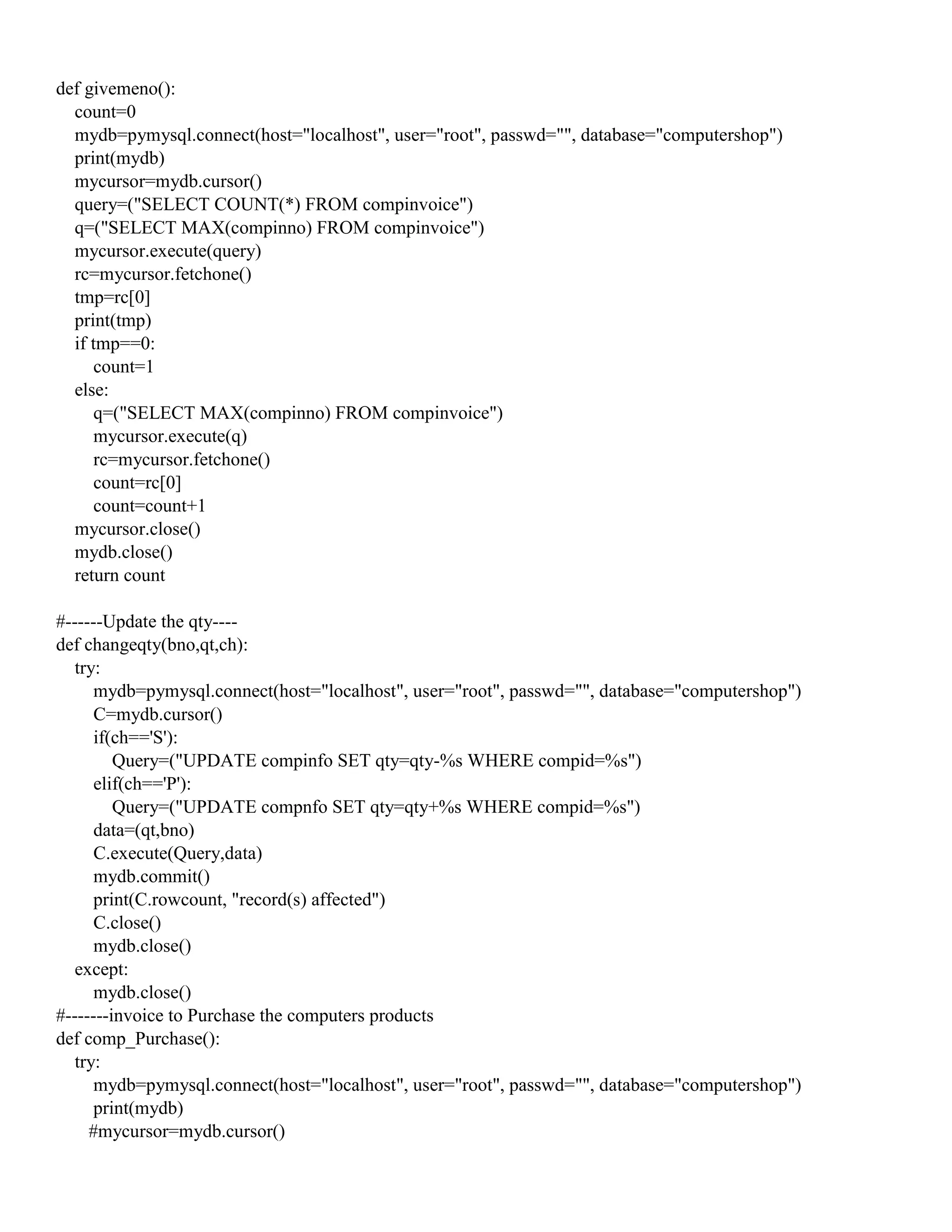 def givemeno():
count=0
mydb=pymysql.connect(host="localhost", user="root", passwd="", database="computershop")
print(mydb)
mycursor=mydb.cursor()
query=("SELECT COUNT(*) FROM compinvoice")
q=("SELECT MAX(compinno) FROM compinvoice")
mycursor.execute(query)
rc=mycursor.fetchone()
tmp=rc[0]
print(tmp)
if tmp==0:
count=1
else:
q=("SELECT MAX(compinno) FROM compinvoice")
mycursor.execute(q)
rc=mycursor.fetchone()
count=rc[0]
count=count+1
mycursor.close()
mydb.close()
return count
#------Update the qty----
def changeqty(bno,qt,ch):
try:
mydb=pymysql.connect(host="localhost", user="root", passwd="", database="computershop")
C=mydb.cursor()
if(ch=='S'):
Query=("UPDATE compinfo SET qty=qty-%s WHERE compid=%s")
elif(ch=='P'):
Query=("UPDATE compnfo SET qty=qty+%s WHERE compid=%s")
data=(qt,bno)
C.execute(Query,data)
mydb.commit()
print(C.rowcount, "record(s) affected")
C.close()
mydb.close()
except:
mydb.close()
#-------invoice to Purchase the computers products
def comp_Purchase():
try:
mydb=pymysql.connect(host="localhost", user="root", passwd="", database="computershop")
print(mydb)
#mycursor=mydb.cursor()
 