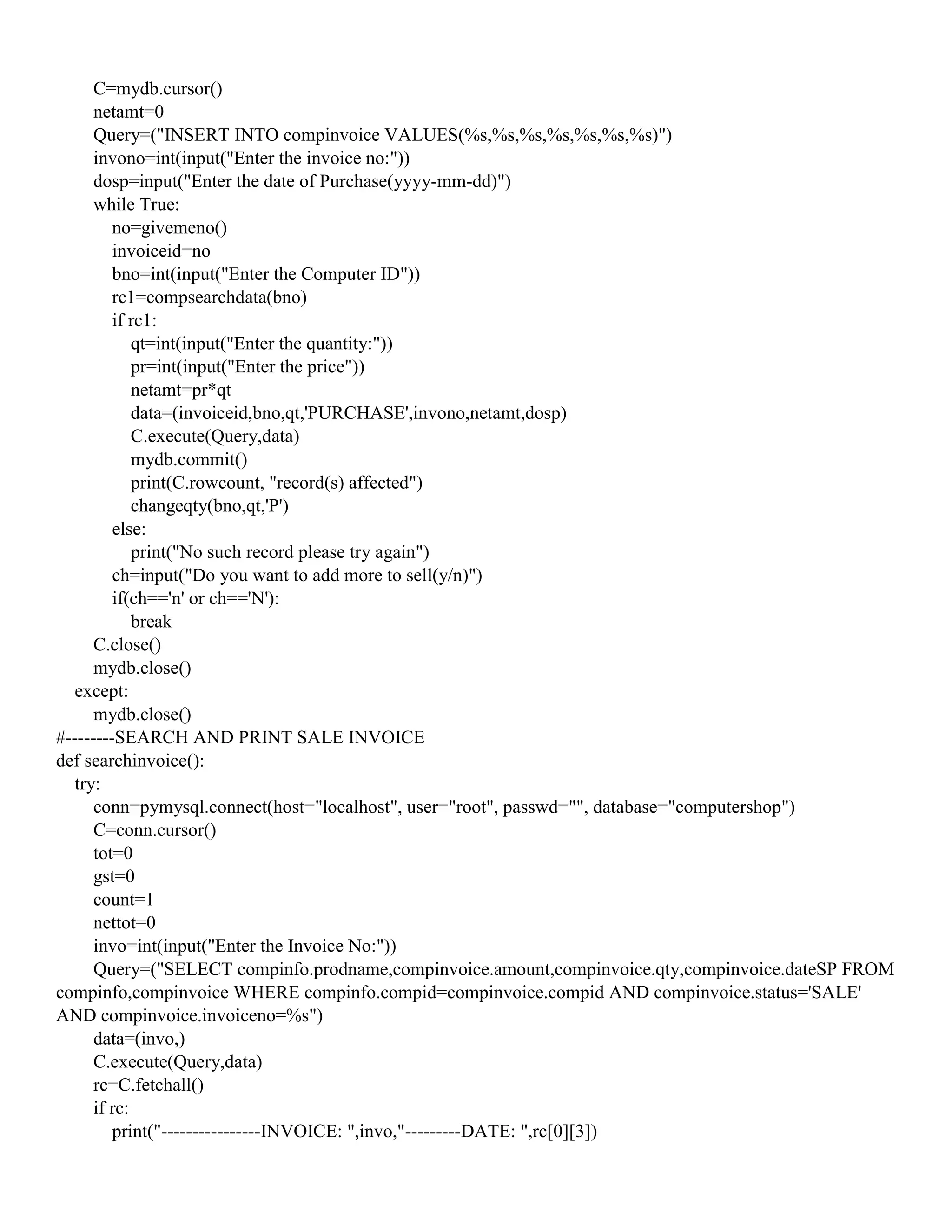C=mydb.cursor()
netamt=0
Query=("INSERT INTO compinvoice VALUES(%s,%s,%s,%s,%s,%s,%s)")
invono=int(input("Enter the invoice no:"))
dosp=input("Enter the date of Purchase(yyyy-mm-dd)")
while True:
no=givemeno()
invoiceid=no
bno=int(input("Enter the Computer ID"))
rc1=compsearchdata(bno)
if rc1:
qt=int(input("Enter the quantity:"))
pr=int(input("Enter the price"))
netamt=pr*qt
data=(invoiceid,bno,qt,'PURCHASE',invono,netamt,dosp)
C.execute(Query,data)
mydb.commit()
print(C.rowcount, "record(s) affected")
changeqty(bno,qt,'P')
else:
print("No such record please try again")
ch=input("Do you want to add more to sell(y/n)")
if(ch=='n' or ch=='N'):
break
C.close()
mydb.close()
except:
mydb.close()
#--------SEARCH AND PRINT SALE INVOICE
def searchinvoice():
try:
conn=pymysql.connect(host="localhost", user="root", passwd="", database="computershop")
C=conn.cursor()
tot=0
gst=0
count=1
nettot=0
invo=int(input("Enter the Invoice No:"))
Query=("SELECT compinfo.prodname,compinvoice.amount,compinvoice.qty,compinvoice.dateSP FROM
compinfo,compinvoice WHERE compinfo.compid=compinvoice.compid AND compinvoice.status='SALE'
AND compinvoice.invoiceno=%s")
data=(invo,)
C.execute(Query,data)
rc=C.fetchall()
if rc:
print("----------------INVOICE: ",invo,"---------DATE: ",rc[0][3])
 