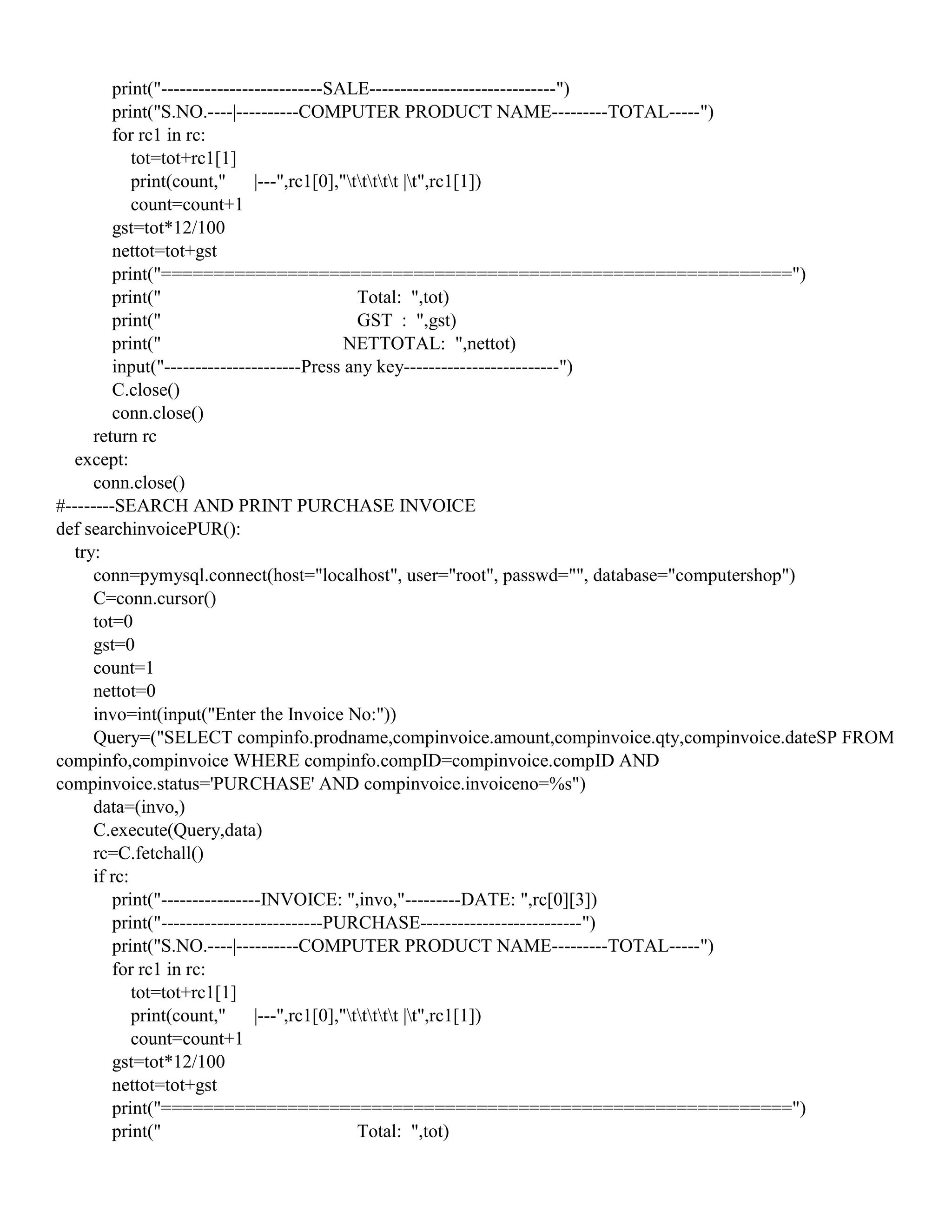 print("--------------------------SALE------------------------------")
print("S.NO.----|----------COMPUTER PRODUCT NAME---------TOTAL-----")
for rc1 in rc:
tot=tot+rc1[1]
print(count," |---",rc1[0],"ttttt |t",rc1[1])
count=count+1
gst=tot*12/100
nettot=tot+gst
print("============================================================")
print(" Total: ",tot)
print(" GST : ",gst)
print(" NETTOTAL: ",nettot)
input("----------------------Press any key-------------------------")
C.close()
conn.close()
return rc
except:
conn.close()
#--------SEARCH AND PRINT PURCHASE INVOICE
def searchinvoicePUR():
try:
conn=pymysql.connect(host="localhost", user="root", passwd="", database="computershop")
C=conn.cursor()
tot=0
gst=0
count=1
nettot=0
invo=int(input("Enter the Invoice No:"))
Query=("SELECT compinfo.prodname,compinvoice.amount,compinvoice.qty,compinvoice.dateSP FROM
compinfo,compinvoice WHERE compinfo.compID=compinvoice.compID AND
compinvoice.status='PURCHASE' AND compinvoice.invoiceno=%s")
data=(invo,)
C.execute(Query,data)
rc=C.fetchall()
if rc:
print("----------------INVOICE: ",invo,"---------DATE: ",rc[0][3])
print("--------------------------PURCHASE--------------------------")
print("S.NO.----|----------COMPUTER PRODUCT NAME---------TOTAL-----")
for rc1 in rc:
tot=tot+rc1[1]
print(count," |---",rc1[0],"ttttt |t",rc1[1])
count=count+1
gst=tot*12/100
nettot=tot+gst
print("============================================================")
print(" Total: ",tot)
 