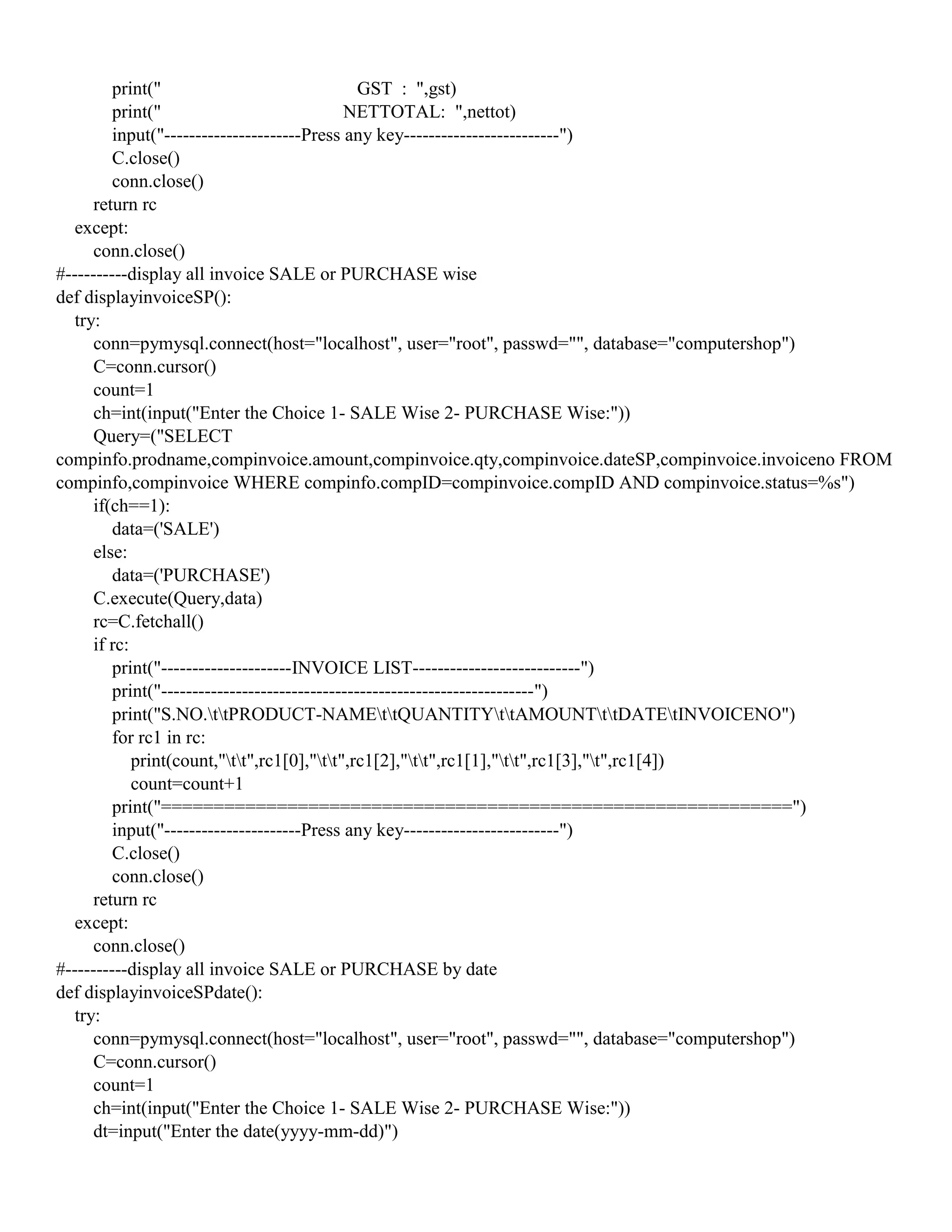 print(" GST : ",gst)
print(" NETTOTAL: ",nettot)
input("----------------------Press any key-------------------------")
C.close()
conn.close()
return rc
except:
conn.close()
#----------display all invoice SALE or PURCHASE wise
def displayinvoiceSP():
try:
conn=pymysql.connect(host="localhost", user="root", passwd="", database="computershop")
C=conn.cursor()
count=1
ch=int(input("Enter the Choice 1- SALE Wise 2- PURCHASE Wise:"))
Query=("SELECT
compinfo.prodname,compinvoice.amount,compinvoice.qty,compinvoice.dateSP,compinvoice.invoiceno FROM
compinfo,compinvoice WHERE compinfo.compID=compinvoice.compID AND compinvoice.status=%s")
if(ch==1):
data=('SALE')
else:
data=('PURCHASE')
C.execute(Query,data)
rc=C.fetchall()
if rc:
print("---------------------INVOICE LIST---------------------------")
print("------------------------------------------------------------")
print("S.NO.ttPRODUCT-NAMEttQUANTITYttAMOUNTttDATEtINVOICENO")
for rc1 in rc:
print(count,"tt",rc1[0],"tt",rc1[2],"tt",rc1[1],"tt",rc1[3],"t",rc1[4])
count=count+1
print("============================================================")
input("----------------------Press any key-------------------------")
C.close()
conn.close()
return rc
except:
conn.close()
#----------display all invoice SALE or PURCHASE by date
def displayinvoiceSPdate():
try:
conn=pymysql.connect(host="localhost", user="root", passwd="", database="computershop")
C=conn.cursor()
count=1
ch=int(input("Enter the Choice 1- SALE Wise 2- PURCHASE Wise:"))
dt=input("Enter the date(yyyy-mm-dd)")
 