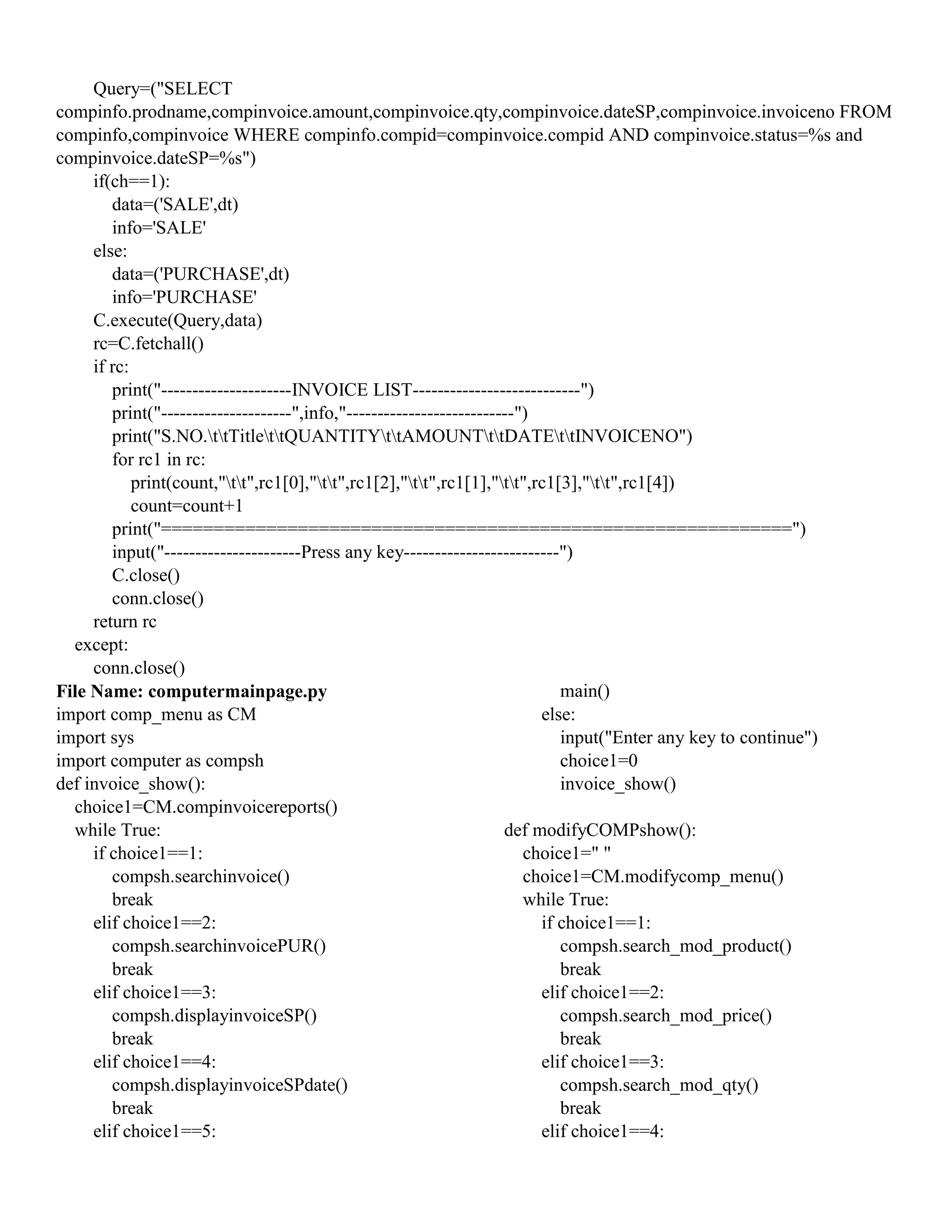 Query=("SELECT
compinfo.prodname,compinvoice.amount,compinvoice.qty,compinvoice.dateSP,compinvoice.invoiceno FROM
compinfo,compinvoice WHERE compinfo.compid=compinvoice.compid AND compinvoice.status=%s and
compinvoice.dateSP=%s")
if(ch==1):
data=('SALE',dt)
info='SALE'
else:
data=('PURCHASE',dt)
info='PURCHASE'
C.execute(Query,data)
rc=C.fetchall()
if rc:
print("---------------------INVOICE LIST---------------------------")
print("---------------------",info,"---------------------------")
print("S.NO.ttTitlettQUANTITYttAMOUNTttDATEttINVOICENO")
for rc1 in rc:
print(count,"tt",rc1[0],"tt",rc1[2],"tt",rc1[1],"tt",rc1[3],"tt",rc1[4])
count=count+1
print("============================================================")
input("----------------------Press any key-------------------------")
C.close()
conn.close()
return rc
except:
conn.close()
File Name: computermainpage.py
import comp_menu as CM
import sys
import computer as compsh
def invoice_show():
choice1=CM.compinvoicereports()
while True:
if choice1==1:
compsh.searchinvoice()
break
elif choice1==2:
compsh.searchinvoicePUR()
break
elif choice1==3:
compsh.displayinvoiceSP()
break
elif choice1==4:
compsh.displayinvoiceSPdate()
break
elif choice1==5:
main()
else:
input("Enter any key to continue")
choice1=0
invoice_show()
def modifyCOMPshow():
choice1=" "
choice1=CM.modifycomp_menu()
while True:
if choice1==1:
compsh.search_mod_product()
break
elif choice1==2:
compsh.search_mod_price()
break
elif choice1==3:
compsh.search_mod_qty()
break
elif choice1==4:
 