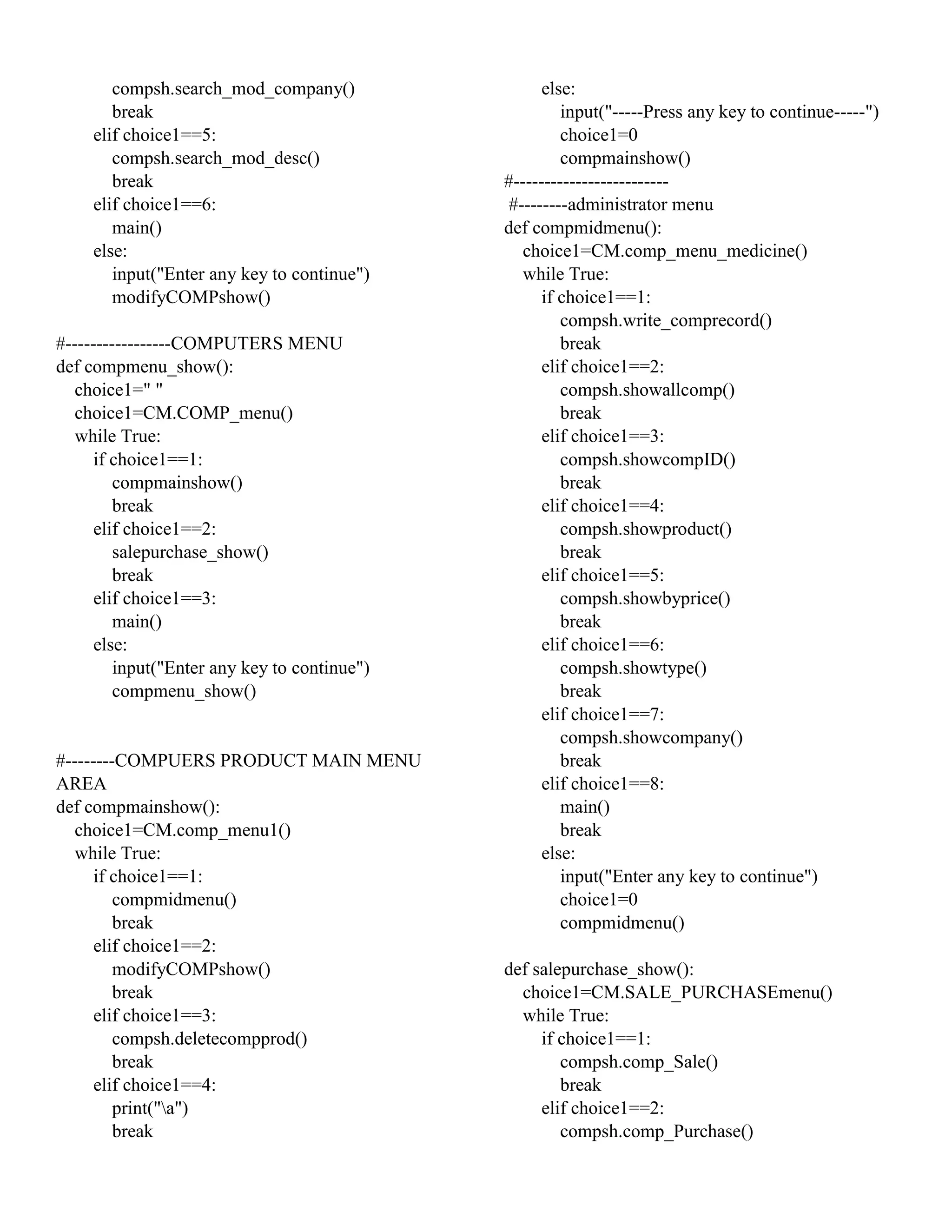 compsh.search_mod_company()
break
elif choice1==5:
compsh.search_mod_desc()
break
elif choice1==6:
main()
else:
input("Enter any key to continue")
modifyCOMPshow()
#-----------------COMPUTERS MENU
def compmenu_show():
choice1=" "
choice1=CM.COMP_menu()
while True:
if choice1==1:
compmainshow()
break
elif choice1==2:
salepurchase_show()
break
elif choice1==3:
main()
else:
input("Enter any key to continue")
compmenu_show()
#--------COMPUERS PRODUCT MAIN MENU
AREA
def compmainshow():
choice1=CM.comp_menu1()
while True:
if choice1==1:
compmidmenu()
break
elif choice1==2:
modifyCOMPshow()
break
elif choice1==3:
compsh.deletecompprod()
break
elif choice1==4:
print("a")
break
else:
input("-----Press any key to continue-----")
choice1=0
compmainshow()
#-------------------------
#--------administrator menu
def compmidmenu():
choice1=CM.comp_menu_medicine()
while True:
if choice1==1:
compsh.write_comprecord()
break
elif choice1==2:
compsh.showallcomp()
break
elif choice1==3:
compsh.showcompID()
break
elif choice1==4:
compsh.showproduct()
break
elif choice1==5:
compsh.showbyprice()
break
elif choice1==6:
compsh.showtype()
break
elif choice1==7:
compsh.showcompany()
break
elif choice1==8:
main()
break
else:
input("Enter any key to continue")
choice1=0
compmidmenu()
def salepurchase_show():
choice1=CM.SALE_PURCHASEmenu()
while True:
if choice1==1:
compsh.comp_Sale()
break
elif choice1==2:
compsh.comp_Purchase()
 