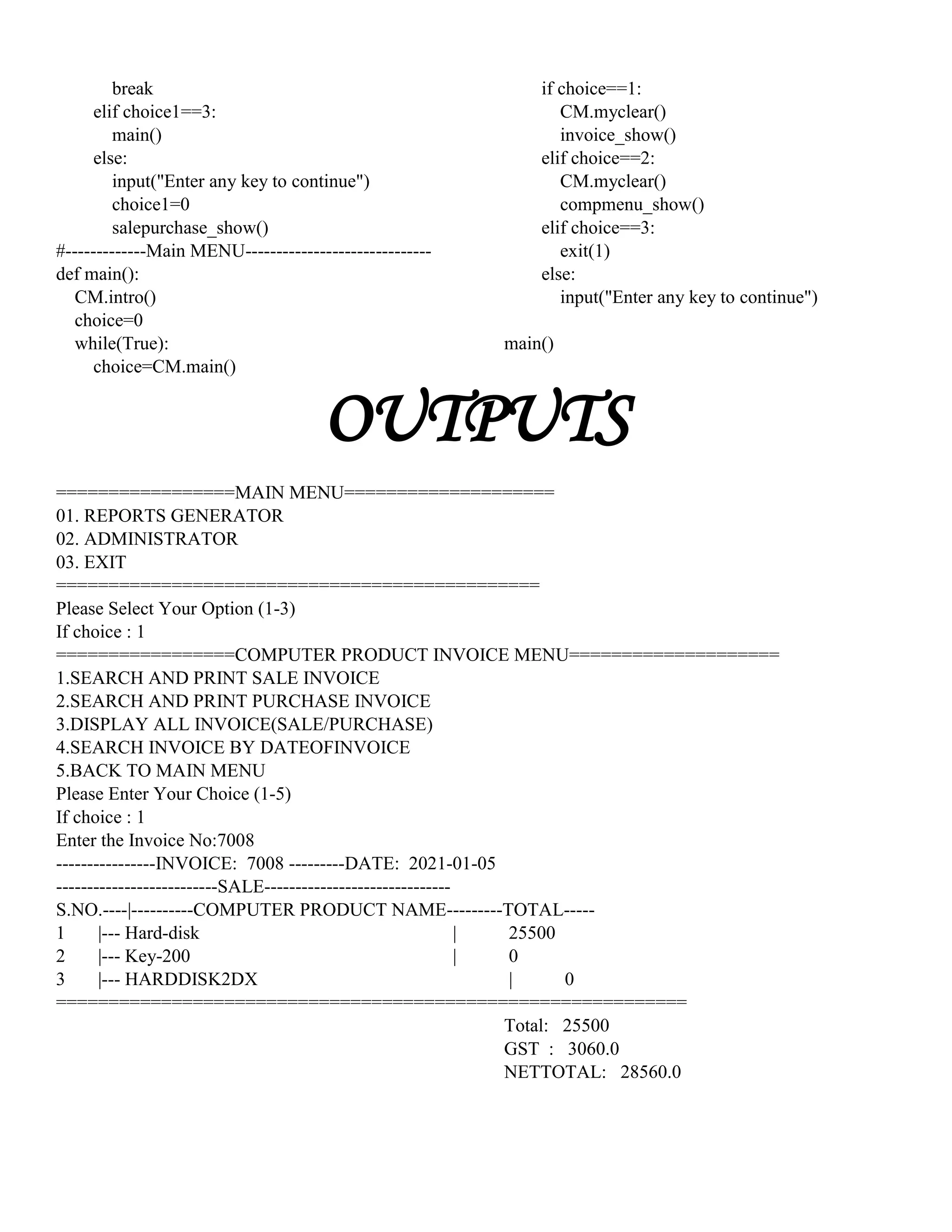 break
elif choice1==3:
main()
else:
input("Enter any key to continue")
choice1=0
salepurchase_show()
#-------------Main MENU------------------------------
def main():
CM.intro()
choice=0
while(True):
choice=CM.main()
if choice==1:
CM.myclear()
invoice_show()
elif choice==2:
CM.myclear()
compmenu_show()
elif choice==3:
exit(1)
else:
input("Enter any key to continue")
main()
OUTPUTS
=================MAIN MENU====================
01. REPORTS GENERATOR
02. ADMINISTRATOR
03. EXIT
==============================================
Please Select Your Option (1-3)
If choice : 1
=================COMPUTER PRODUCT INVOICE MENU====================
1.SEARCH AND PRINT SALE INVOICE
2.SEARCH AND PRINT PURCHASE INVOICE
3.DISPLAY ALL INVOICE(SALE/PURCHASE)
4.SEARCH INVOICE BY DATEOFINVOICE
5.BACK TO MAIN MENU
Please Enter Your Choice (1-5)
If choice : 1
Enter the Invoice No:7008
----------------INVOICE: 7008 ---------DATE: 2021-01-05
--------------------------SALE------------------------------
S.NO.----|----------COMPUTER PRODUCT NAME---------TOTAL-----
1 |--- Hard-disk | 25500
2 |--- Key-200 | 0
3 |--- HARDDISK2DX | 0
============================================================
Total: 25500
GST : 3060.0
NETTOTAL: 28560.0
 