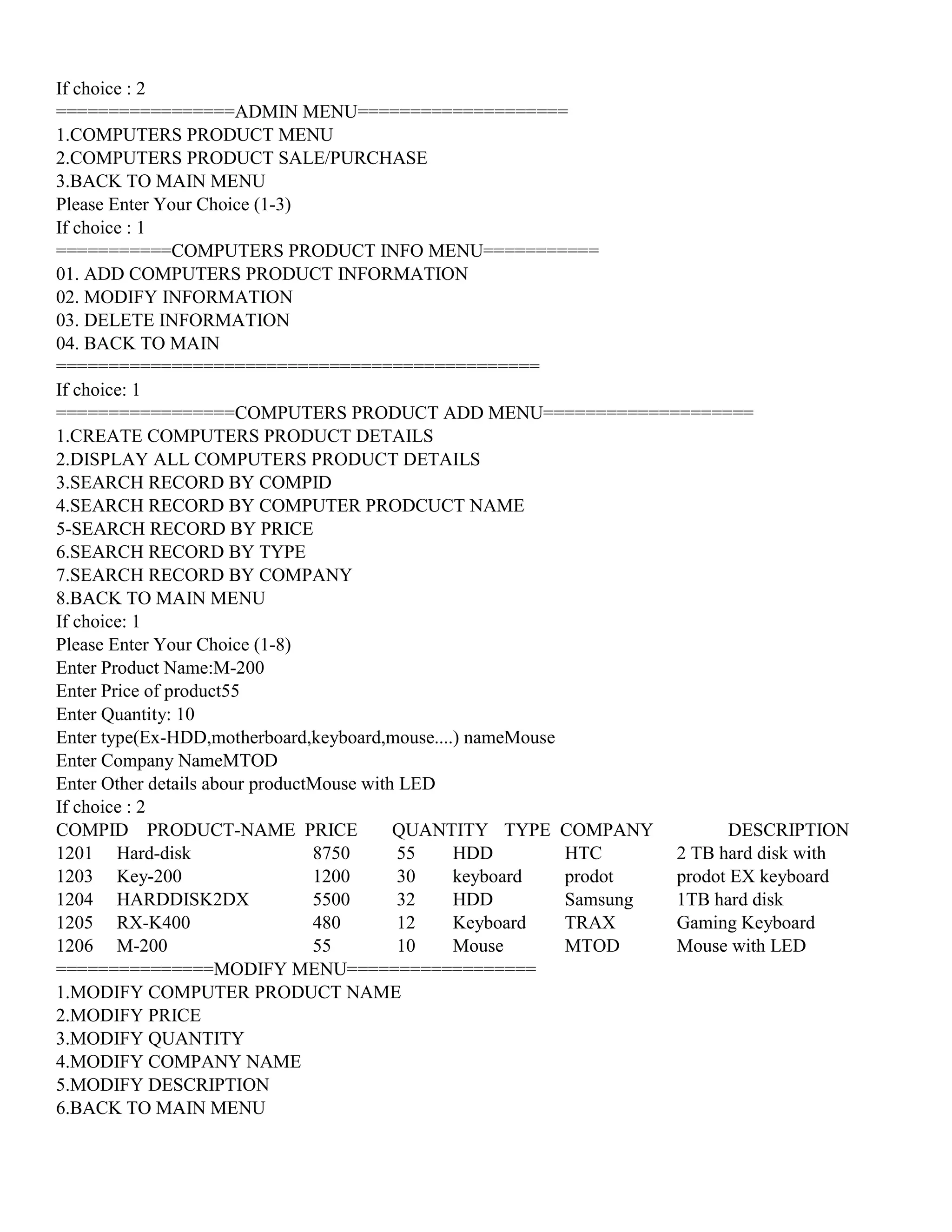 If choice : 2
=================ADMIN MENU====================
1.COMPUTERS PRODUCT MENU
2.COMPUTERS PRODUCT SALE/PURCHASE
3.BACK TO MAIN MENU
Please Enter Your Choice (1-3)
If choice : 1
===========COMPUTERS PRODUCT INFO MENU===========
01. ADD COMPUTERS PRODUCT INFORMATION
02. MODIFY INFORMATION
03. DELETE INFORMATION
04. BACK TO MAIN
==============================================
If choice: 1
=================COMPUTERS PRODUCT ADD MENU====================
1.CREATE COMPUTERS PRODUCT DETAILS
2.DISPLAY ALL COMPUTERS PRODUCT DETAILS
3.SEARCH RECORD BY COMPID
4.SEARCH RECORD BY COMPUTER PRODCUCT NAME
5-SEARCH RECORD BY PRICE
6.SEARCH RECORD BY TYPE
7.SEARCH RECORD BY COMPANY
8.BACK TO MAIN MENU
If choice: 1
Please Enter Your Choice (1-8)
Enter Product Name:M-200
Enter Price of product55
Enter Quantity: 10
Enter type(Ex-HDD,motherboard,keyboard,mouse....) nameMouse
Enter Company NameMTOD
Enter Other details abour productMouse with LED
If choice : 2
COMPID PRODUCT-NAME PRICE QUANTITY TYPE COMPANY DESCRIPTION
1201 Hard-disk 8750 55 HDD HTC 2 TB hard disk with
1203 Key-200 1200 30 keyboard prodot prodot EX keyboard
1204 HARDDISK2DX 5500 32 HDD Samsung 1TB hard disk
1205 RX-K400 480 12 Keyboard TRAX Gaming Keyboard
1206 M-200 55 10 Mouse MTOD Mouse with LED
===============MODIFY MENU==================
1.MODIFY COMPUTER PRODUCT NAME
2.MODIFY PRICE
3.MODIFY QUANTITY
4.MODIFY COMPANY NAME
5.MODIFY DESCRIPTION
6.BACK TO MAIN MENU
 