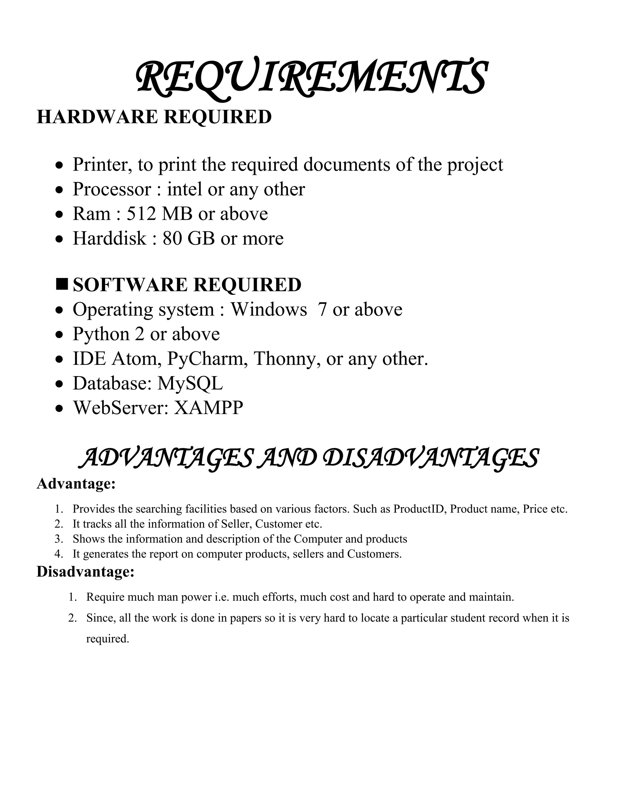 REQUIREMENTS
HARDWARE REQUIRED
 Printer, to print the required documents of the project
 Processor : intel or any other
 Ram : 512 MB or above
 Harddisk : 80 GB or more
 SOFTWARE REQUIRED
 Operating system : Windows 7 or above
 Python 2 or above
 IDE Atom, PyCharm, Thonny, or any other.
 Database: MySQL
 WebServer: XAMPP
ADVANTAGES AND DISADVANTAGES
Advantage:
1. Provides the searching facilities based on various factors. Such as ProductID, Product name, Price etc.
2. It tracks all the information of Seller, Customer etc.
3. Shows the information and description of the Computer and products
4. It generates the report on computer products, sellers and Customers.
Disadvantage:
1. Require much man power i.e. much efforts, much cost and hard to operate and maintain.
2. Since, all the work is done in papers so it is very hard to locate a particular student record when it is
required.
 