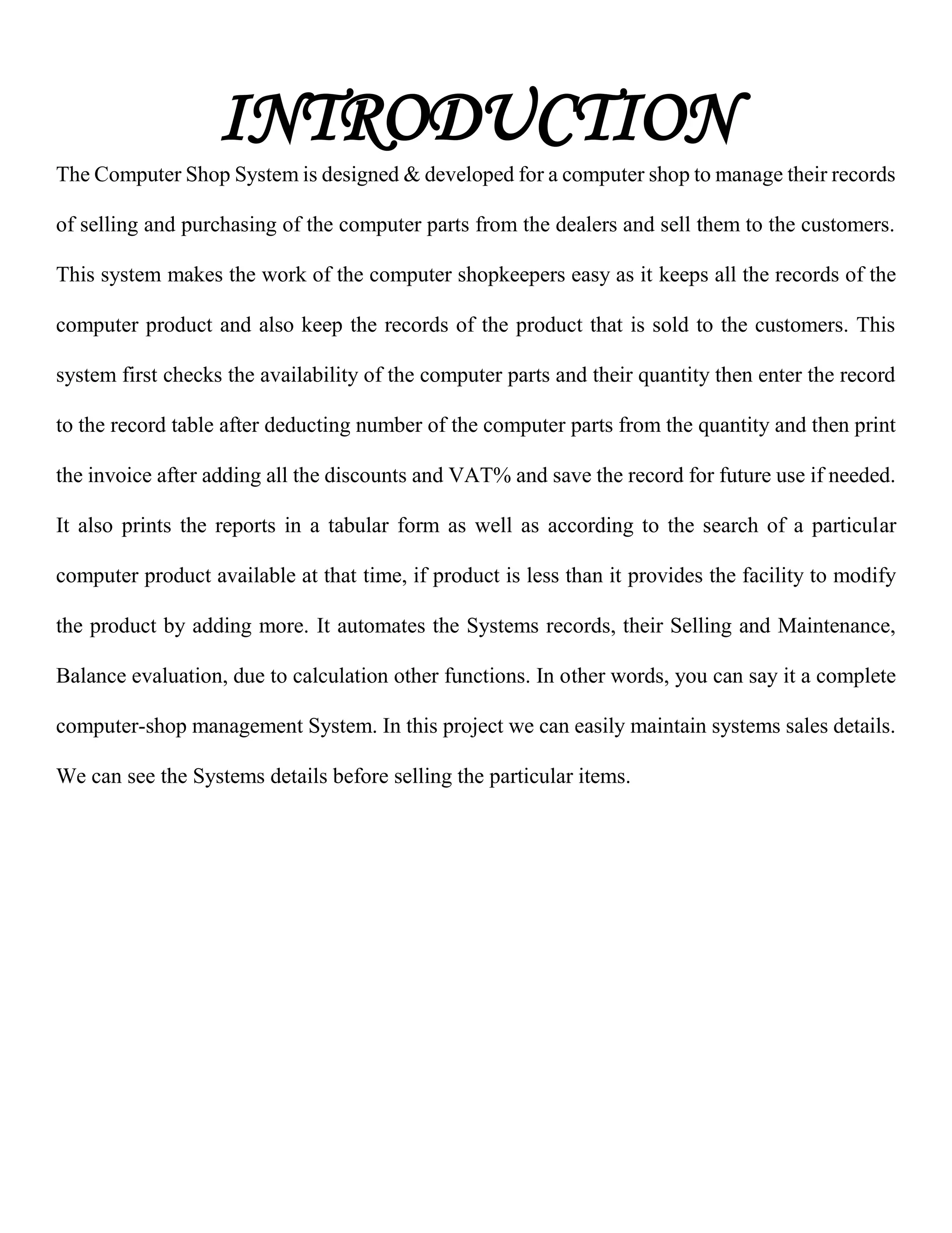 INTRODUCTION
The Computer Shop System is designed & developed for a computer shop to manage their records
of selling and purchasing of the computer parts from the dealers and sell them to the customers.
This system makes the work of the computer shopkeepers easy as it keeps all the records of the
computer product and also keep the records of the product that is sold to the customers. This
system first checks the availability of the computer parts and their quantity then enter the record
to the record table after deducting number of the computer parts from the quantity and then print
the invoice after adding all the discounts and VAT% and save the record for future use if needed.
It also prints the reports in a tabular form as well as according to the search of a particular
computer product available at that time, if product is less than it provides the facility to modify
the product by adding more. It automates the Systems records, their Selling and Maintenance,
Balance evaluation, due to calculation other functions. In other words, you can say it a complete
computer-shop management System. In this project we can easily maintain systems sales details.
We can see the Systems details before selling the particular items.
 