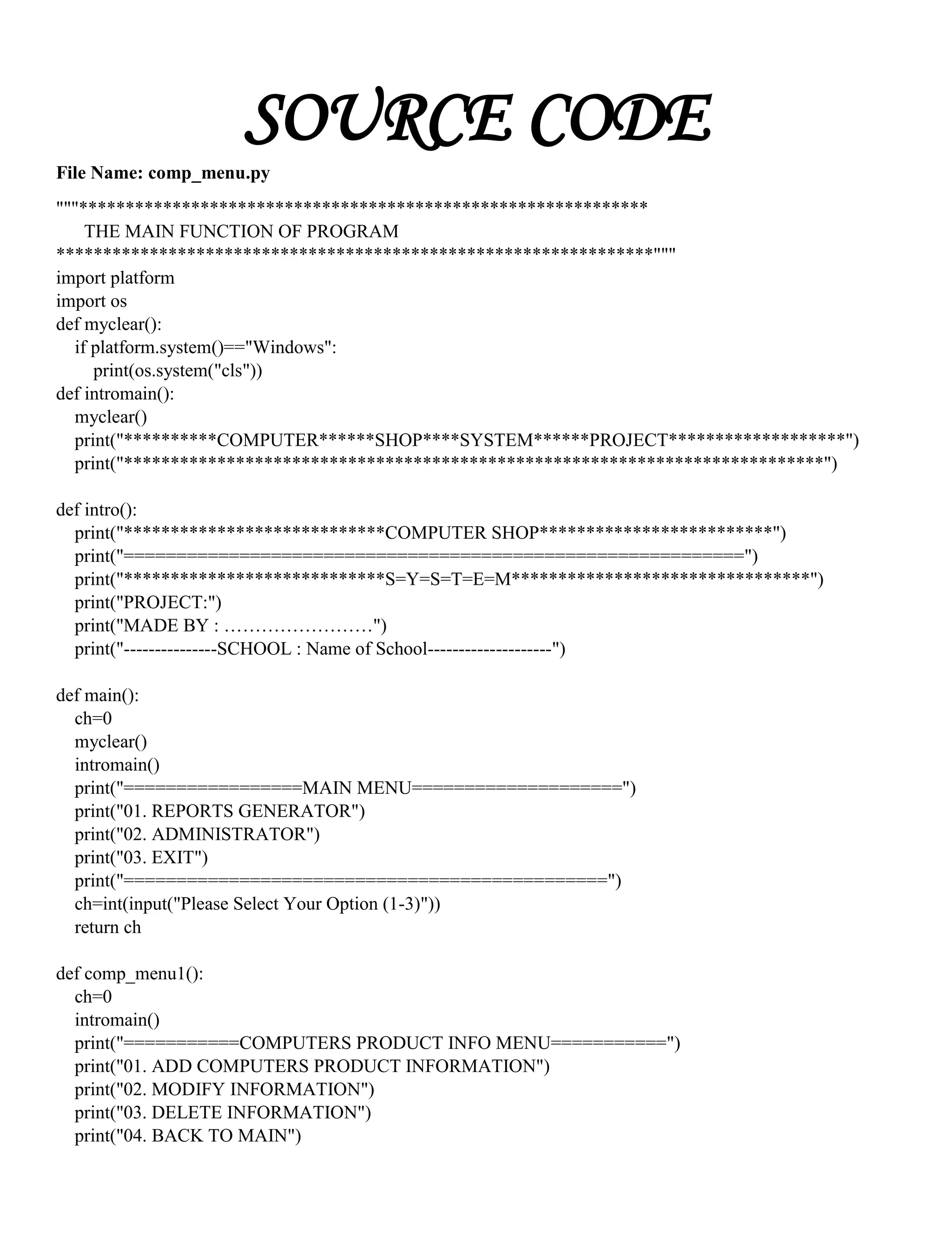 SOURCE CODE
File Name: comp_menu.py
"""*************************************************************
THE MAIN FUNCTION OF PROGRAM
****************************************************************"""
import platform
import os
def myclear():
if platform.system()=="Windows":
print(os.system("cls"))
def intromain():
myclear()
print("**********COMPUTER******SHOP****SYSTEM******PROJECT*******************")
print("***************************************************************************")
def intro():
print("****************************COMPUTER SHOP*************************")
print("===========================================================")
print("****************************S=Y=S=T=E=M********************************")
print("PROJECT:")
print("MADE BY : ……………………")
print("---------------SCHOOL : Name of School--------------------")
def main():
ch=0
myclear()
intromain()
print("=================MAIN MENU====================")
print("01. REPORTS GENERATOR")
print("02. ADMINISTRATOR")
print("03. EXIT")
print("==============================================")
ch=int(input("Please Select Your Option (1-3)"))
return ch
def comp_menu1():
ch=0
intromain()
print("===========COMPUTERS PRODUCT INFO MENU===========")
print("01. ADD COMPUTERS PRODUCT INFORMATION")
print("02. MODIFY INFORMATION")
print("03. DELETE INFORMATION")
print("04. BACK TO MAIN")
 