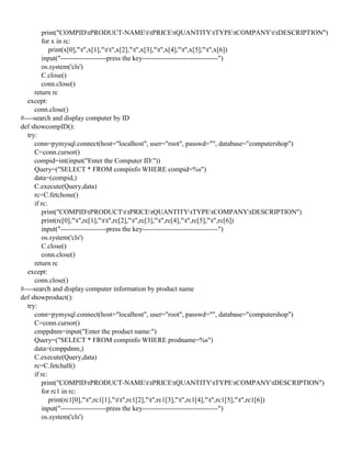 print("COMPIDtPRODUCT-NAMEttPRICEtQUANTITYtTYPEtCOMPANYttDESCRIPTION")
for x in rc:
print(x[0],"t",x[1],"tt",x[2],"t",x[3],"t",x[4],"t",x[5],"t",x[6])
input("--------------------press the key---------------------------------")
os.system('cls')
C.close()
conn.close()
return rc
except:
conn.close()
#----search and display computer by ID
def showcompID():
try:
conn=pymysql.connect(host="localhost", user="root", passwd="", database="computershop")
C=conn.cursor()
compid=int(input("Enter the Computer ID:"))
Query=("SELECT * FROM compinfo WHERE compid=%s")
data=(compid,)
C.execute(Query,data)
rc=C.fetchone()
if rc:
print("COMPIDtPRODUCTttPRICEtQUANTITYtTYPEtCOMPANYtDESCRIPTION")
print(rc[0],"t",rc[1],"tt",rc[2],"t",rc[3],"t",rc[4],"t",rc[5],"t",rc[6])
input("--------------------press the key---------------------------------")
os.system('cls')
C.close()
conn.close()
return rc
except:
conn.close()
#----search and display computer information by product name
def showproduct():
try:
conn=pymysql.connect(host="localhost", user="root", passwd="", database="computershop")
C=conn.cursor()
cmppdnm=input("Enter the product name:")
Query=("SELECT * FROM compinfo WHERE prodname=%s")
data=(cmppdnm,)
C.execute(Query,data)
rc=C.fetchall()
if rc:
print("COMPIDtPRODUCT-NAMEttPRICEtQUANTITYtTYPEtCOMPANYtDESCRIPTION")
for rc1 in rc:
print(rc1[0],"t",rc1[1],"tt",rc1[2],"t",rc1[3],"t",rc1[4],"t",rc1[5],"t",rc1[6])
input("--------------------press the key---------------------------------")
os.system('cls')
 