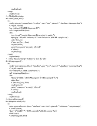 mydb.close()
except:
mydb.close()
#----Modify Decription
def search_mod_desc():
try:
mydb=pymysql.connect(host="localhost", user="root", passwd="", database="computershop")
C=mydb.cursor()
bno=int(input("ENTER Computer ID"))
rc1=compsearchdata(bno)
if rc1:
tnm=input("Enter the Computer Description to update:")
Query=("UPDATE compinfo SET description=%s WHERE compid=%s")
data=(tnm,bno)
C.execute(Query,data)
mydb.commit()
print(C.rowcount, "record(s) affected")
C.close()
mydb.close()
except:
mydb.close()
#---delete the computer product record from the table
def deletecompprod():
try:
mydb=pymysql.connect(host="localhost", user="root", passwd="", database="computershop")
C=mydb.cursor()
bno=int(input("ENTER Computer ID"))
rc1=compsearchdata(bno)
if rc1:
Query=("DELETE FROM compinfo WHERE compid=%s")
data=(bno,)
C.execute(Query,data)
mydb.commit()
print(C.rowcount, "record(s) affected")
C.close()
mydb.close()
except:
mydb.close()
#---Search Computer ID
def compsearchdata(scid):
try:
conn=pymysql.connect(host="localhost", user="root", passwd="", database="computershop")
C=conn.cursor()
Query=("SELECT * FROM compinfo WHERE compid=%s")
data=(scid,)
C.execute(Query,data)
 