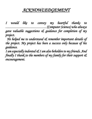 ACKNOWLEDGEMENT
I would like to convey my heartful thanks to
……………………………. (Computer Science) who always
gave valuable suggestions & guidance for completion of my
project.
He helped me to understand & remember important details of
the project. My project has been a success only because of his
guidance.
I am especially indented & I am also beholden to my friends. And
finally I thank to the members of my family for their support &
encouragement.
 