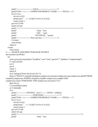 print("--------------------------SALE------------------------------")
print("S.NO.----|----------COMPUTER PRODUCT NAME---------TOTAL-----")
for rc1 in rc:
tot=tot+rc1[1]
print(count," |---",rc1[0],"ttttt |t",rc1[1])
count=count+1
gst=tot*12/100
nettot=tot+gst
print("============================================================")
print(" Total: ",tot)
print(" GST : ",gst)
print(" NETTOTAL: ",nettot)
input("----------------------Press any key-------------------------")
C.close()
conn.close()
return rc
except:
conn.close()
#--------SEARCH AND PRINT PURCHASE INVOICE
def searchinvoicePUR():
try:
conn=pymysql.connect(host="localhost", user="root", passwd="", database="computershop")
C=conn.cursor()
tot=0
gst=0
count=1
nettot=0
invo=int(input("Enter the Invoice No:"))
Query=("SELECT compinfo.prodname,compinvoice.amount,compinvoice.qty,compinvoice.dateSP FROM
compinfo,compinvoice WHERE compinfo.compID=compinvoice.compID AND
compinvoice.status='PURCHASE' AND compinvoice.invoiceno=%s")
data=(invo,)
C.execute(Query,data)
rc=C.fetchall()
if rc:
print("----------------INVOICE: ",invo,"---------DATE: ",rc[0][3])
print("--------------------------PURCHASE--------------------------")
print("S.NO.----|----------COMPUTER PRODUCT NAME---------TOTAL-----")
for rc1 in rc:
tot=tot+rc1[1]
print(count," |---",rc1[0],"ttttt |t",rc1[1])
count=count+1
gst=tot*12/100
nettot=tot+gst
print("============================================================")
print(" Total: ",tot)
 