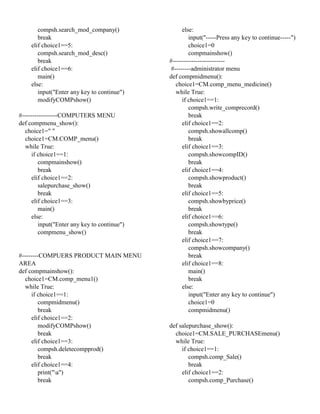 compsh.search_mod_company()
break
elif choice1==5:
compsh.search_mod_desc()
break
elif choice1==6:
main()
else:
input("Enter any key to continue")
modifyCOMPshow()
#-----------------COMPUTERS MENU
def compmenu_show():
choice1=" "
choice1=CM.COMP_menu()
while True:
if choice1==1:
compmainshow()
break
elif choice1==2:
salepurchase_show()
break
elif choice1==3:
main()
else:
input("Enter any key to continue")
compmenu_show()
#--------COMPUERS PRODUCT MAIN MENU
AREA
def compmainshow():
choice1=CM.comp_menu1()
while True:
if choice1==1:
compmidmenu()
break
elif choice1==2:
modifyCOMPshow()
break
elif choice1==3:
compsh.deletecompprod()
break
elif choice1==4:
print("a")
break
else:
input("-----Press any key to continue-----")
choice1=0
compmainshow()
#-------------------------
#--------administrator menu
def compmidmenu():
choice1=CM.comp_menu_medicine()
while True:
if choice1==1:
compsh.write_comprecord()
break
elif choice1==2:
compsh.showallcomp()
break
elif choice1==3:
compsh.showcompID()
break
elif choice1==4:
compsh.showproduct()
break
elif choice1==5:
compsh.showbyprice()
break
elif choice1==6:
compsh.showtype()
break
elif choice1==7:
compsh.showcompany()
break
elif choice1==8:
main()
break
else:
input("Enter any key to continue")
choice1=0
compmidmenu()
def salepurchase_show():
choice1=CM.SALE_PURCHASEmenu()
while True:
if choice1==1:
compsh.comp_Sale()
break
elif choice1==2:
compsh.comp_Purchase()
 