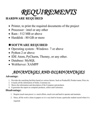 REQUIREMENTS
HARDWARE REQUIRED
 Printer, to print the required documents of the project
 Processor : intel or any other
 Ram : 512 MB or above
 Harddisk : 80 GB or more
 SOFTWARE REQUIRED
 Operating system : Windows 7 or above
 Python 2 or above
 IDE Atom, PyCharm, Thonny, or any other.
 Database: MySQL
 WebServer: XAMPP
ADVANTAGES AND DISADVANTAGES
Advantage:
1. Provides the searching facilities based on various factors. Such as ProductID, Product name, Price etc.
2. It tracks all the information of Seller, Customer etc.
3. Shows the information and description of the Computer and products
4. It generates the report on computer products, sellers and Customers.
Disadvantage:
1. Require much man power i.e. much efforts, much cost and hard to operate and maintain.
2. Since, all the work is done in papers so it is very hard to locate a particular student record when it is
required.
 