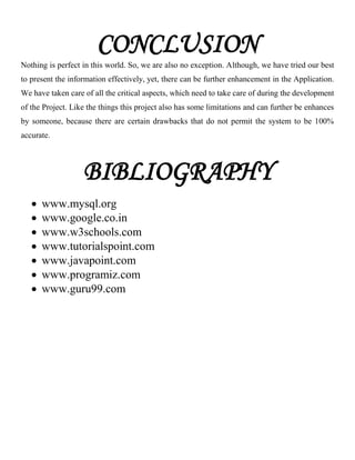 CONCLUSION
Nothing is perfect in this world. So, we are also no exception. Although, we have tried our best
to present the information effectively, yet, there can be further enhancement in the Application.
We have taken care of all the critical aspects, which need to take care of during the development
of the Project. Like the things this project also has some limitations and can further be enhances
by someone, because there are certain drawbacks that do not permit the system to be 100%
accurate.
BIBLIOGRAPHY
 www.mysql.org
 www.google.co.in
 www.w3schools.com
 www.tutorialspoint.com
 www.javapoint.com
 www.programiz.com
 www.guru99.com
 