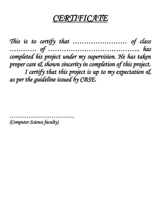 CERTIFICATE
This is to certify that …………………… of class
………… of ………………………………….. has
completed his project under my supervision. He has taken
proper care & shown sincerity in completion of this project.
I certify that this project is up to my expectation &
as per the guideline issued by CBSE.
…………………………….
(Computer Science faculty)
 