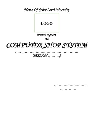 Name Of School or University
Project Report
On
COMPUTER SHOP SYSTEM
…………………………………………….
(SESSION-……….)
………………………….
…...............
LOGO
 