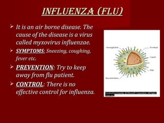 INFLUENZA (FLU)INFLUENZA (FLU)
 It is an air borne disease. TheIt is an air borne disease. The
cause of the disease is a viruscause of the disease is a virus
called myxovirus influenzae.called myxovirus influenzae.
 SYMPTOMSSYMPTOMS:: Sneezing, coughing,Sneezing, coughing,
fever etcfever etc..
 PREVENTIONPREVENTION: Try to keep: Try to keep
away from flu patient.away from flu patient.
 CONTROLCONTROL: There is no: There is no
effective control for influenza.effective control for influenza.
 