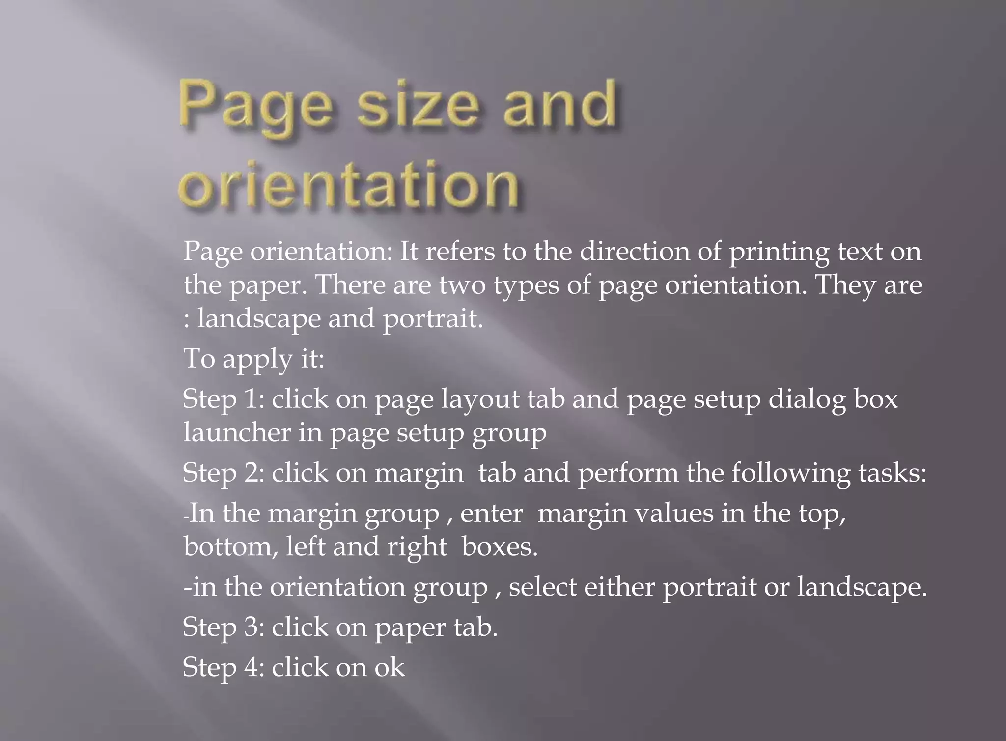 Page orientation: It refers to the direction of printing text on 
the paper. There are two types of page orientation. They are 
: landscape and portrait. 
To apply it: 
Step 1: click on page layout tab and page setup dialog box 
launcher in page setup group 
Step 2: click on margin tab and perform the following tasks: 
-In the margin group , enter margin values in the top, 
bottom, left and right boxes. 
-in the orientation group , select either portrait or landscape. 
Step 3: click on paper tab. 
Step 4: click on ok 
 