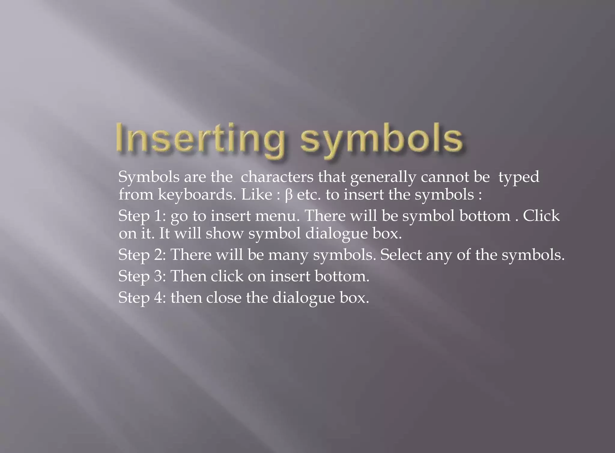 Symbols are the characters that generally cannot be typed 
from keyboards. Like : β etc. to insert the symbols : 
Step 1: go to insert menu. There will be symbol bottom . Click 
on it. It will show symbol dialogue box. 
Step 2: There will be many symbols. Select any of the symbols. 
Step 3: Then click on insert bottom. 
Step 4: then close the dialogue box. 
 
