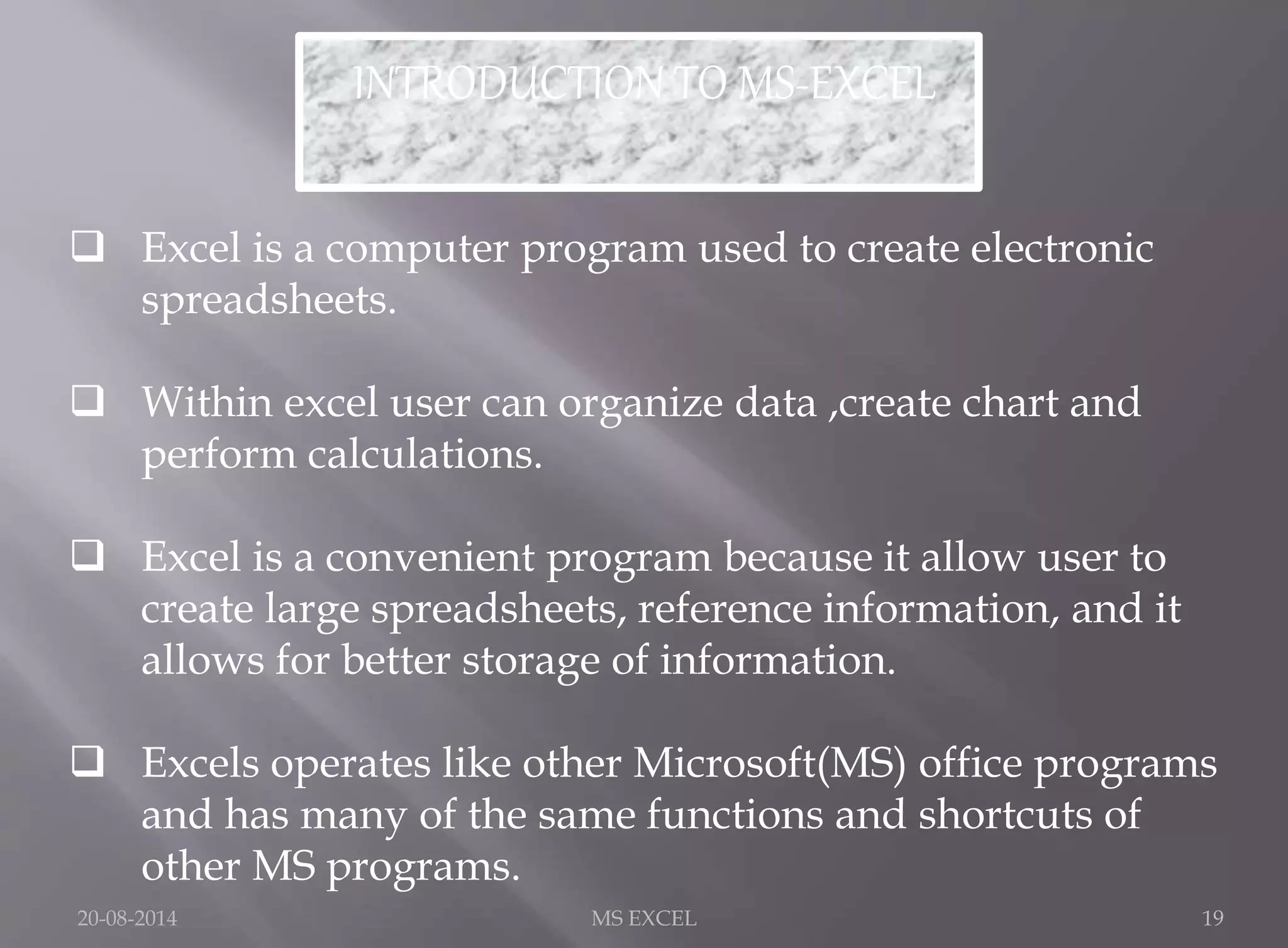 INTRODUCTION TO MS-EXCEL 
 Excel is a computer program used to create electronic 
spreadsheets. 
 Within excel user can organize data ,create chart and 
perform calculations. 
 Excel is a convenient program because it allow user to 
create large spreadsheets, reference information, and it 
allows for better storage of information. 
 Excels operates like other Microsoft(MS) office programs 
and has many of the same functions and shortcuts of 
other MS programs. 
20-08-2014 MS EXCEL 19 
 