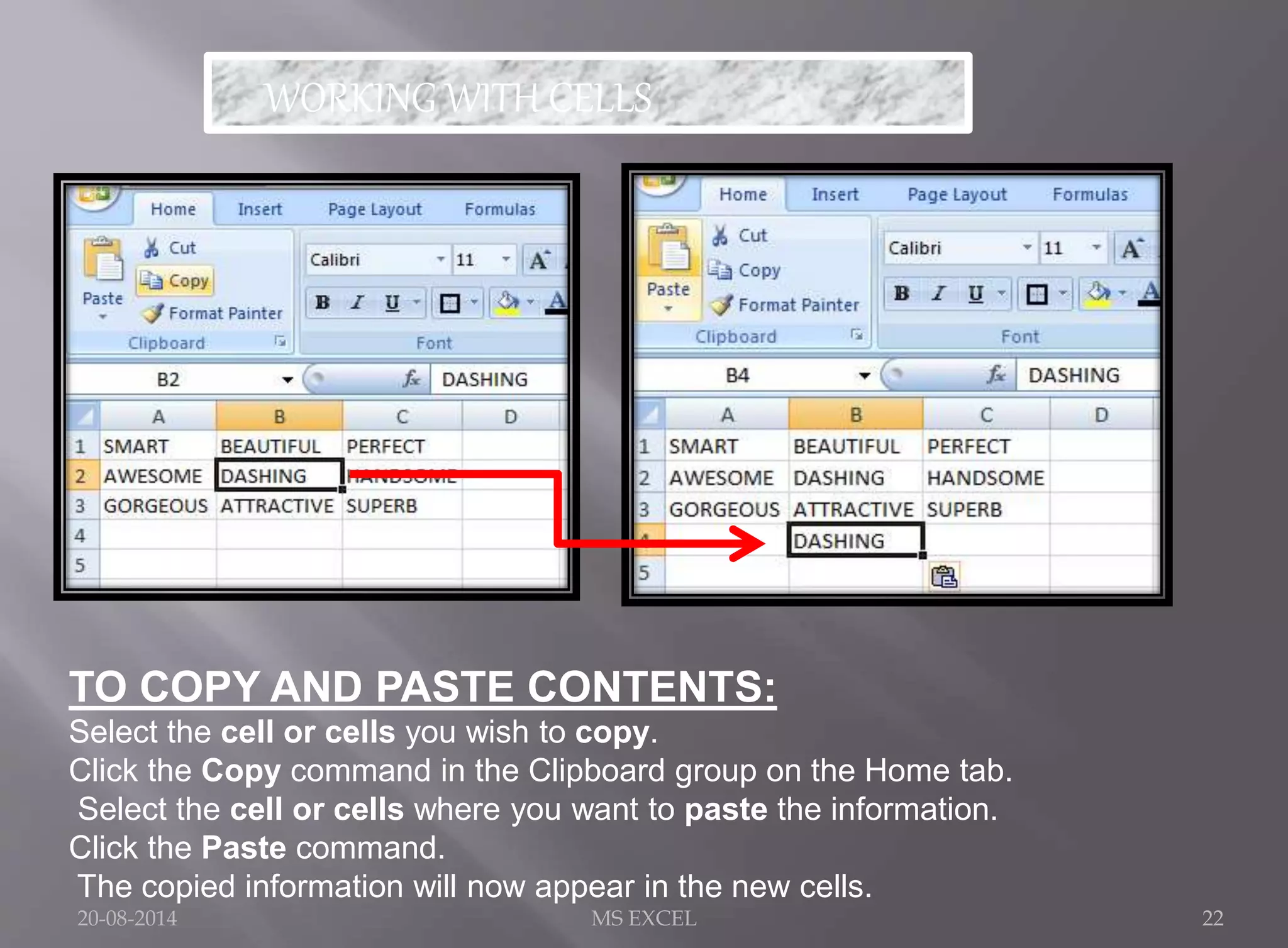 WORKING WITH CELLS 
TO COPY AND PASTE CONTENTS: 
Select the cell or cells you wish to copy. 
Click the Copy command in the Clipboard group on the Home tab. 
Select the cell or cells where you want to paste the information. 
Click the Paste command. 
The copied information will now appear in the new cells. 
20-08-2014 MS EXCEL 22 
 
