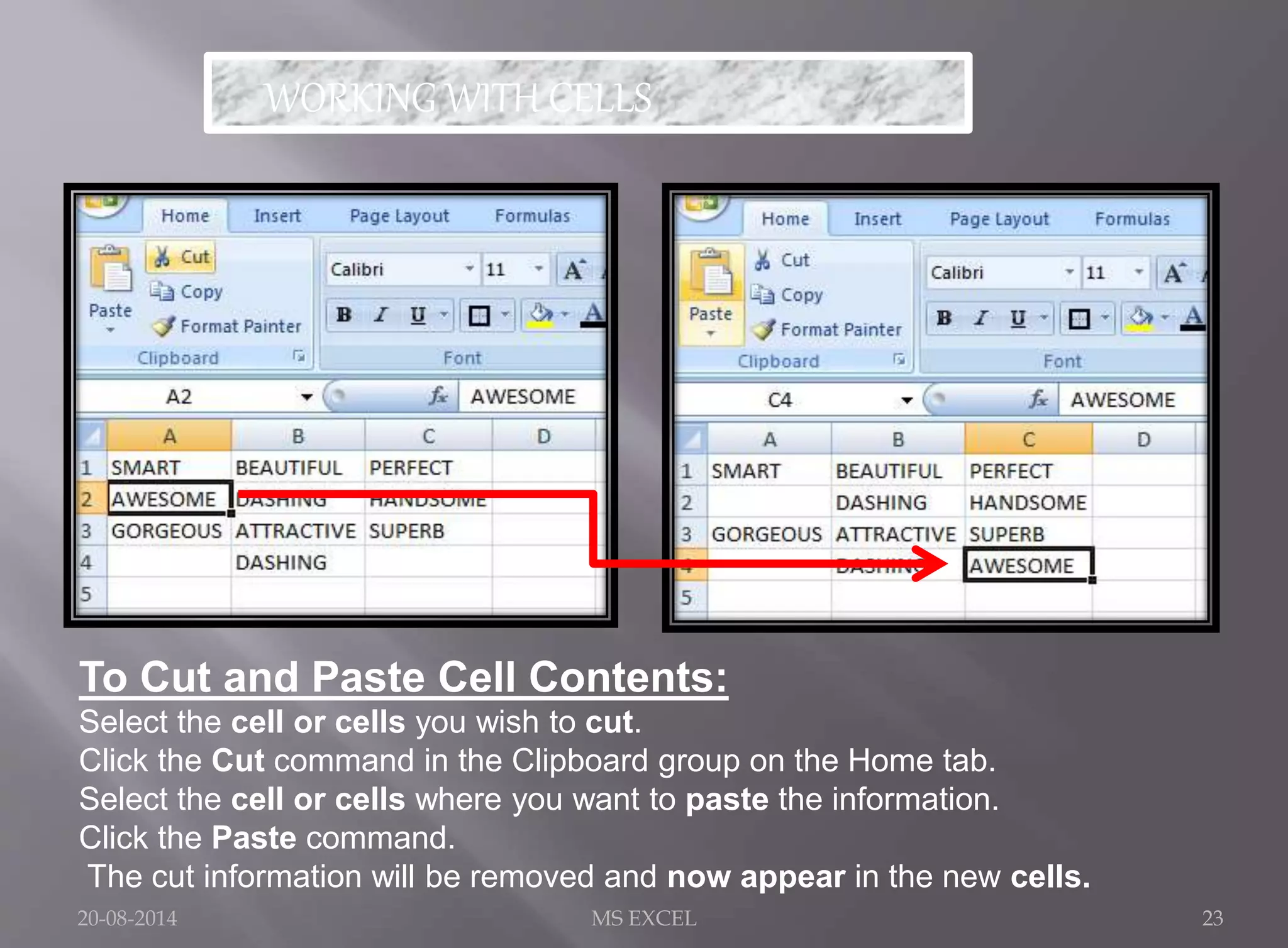 WORKING WITH CELLS 
To Cut and Paste Cell Contents: 
Select the cell or cells you wish to cut. 
Click the Cut command in the Clipboard group on the Home tab. 
Select the cell or cells where you want to paste the information. 
Click the Paste command. 
The cut information will be removed and now appear in the new cells. 
20-08-2014 MS EXCEL 23 
 