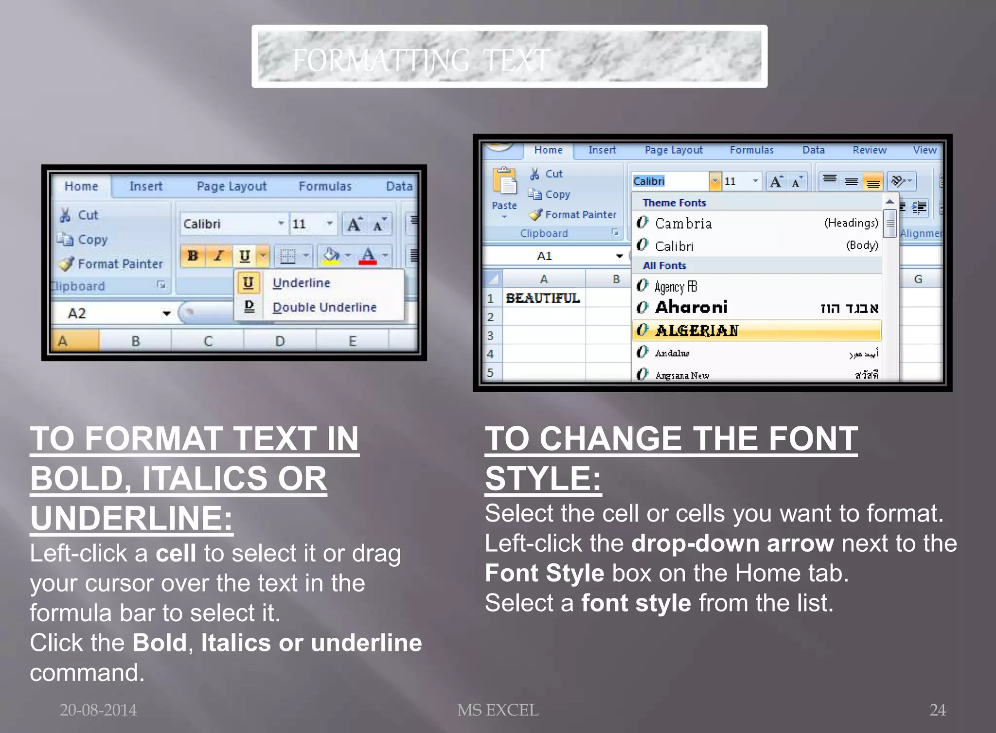 FORMATTING TEXT 
TO FORMAT TEXT IN 
BOLD, ITALICS OR 
UNDERLINE: 
Left-click a cell to select it or drag 
your cursor over the text in the 
formula bar to select it. 
Click the Bold, Italics or underline 
command. 
TO CHANGE THE FONT 
STYLE: 
Select the cell or cells you want to format. 
Left-click the drop-down arrow next to the 
Font Style box on the Home tab. 
Select a font style from the list. 
20-08-2014 MS EXCEL 24 
 